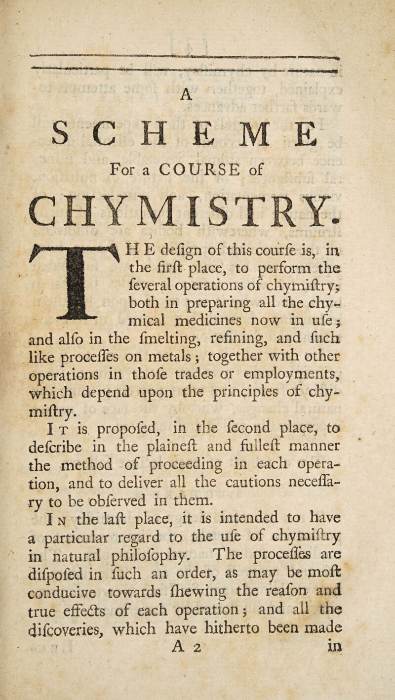 A SCHEME For a COURSE of CHYMISTRY. TH E defign of this courfe is, in, the firfi: place, to perform the feveral operations of chymiftry; both in preparing all the chy- mical medicines now in ufe; and alfo in the fmelting, refining, and fuch like procefies on metals; together with other operations in thofe trades or employments, which depend upon the principles of chy- miftry. I t is propofed, in the fecond place, to defcribe in the plained and fulled manner the method of proceeding in each opera¬ tion, and to deliver all the cautions necefia- ry to be obferved in them. I n the laft place, it is intended to have a particular regard to the ufe of chymiftry in natural philofophy. The procefies are difpofed in fuch an order, as may be moft conducive towards (hewing the reafon and true efiedts of each operation 5 and all the difcoveries, which have hitherto been made A 2 in