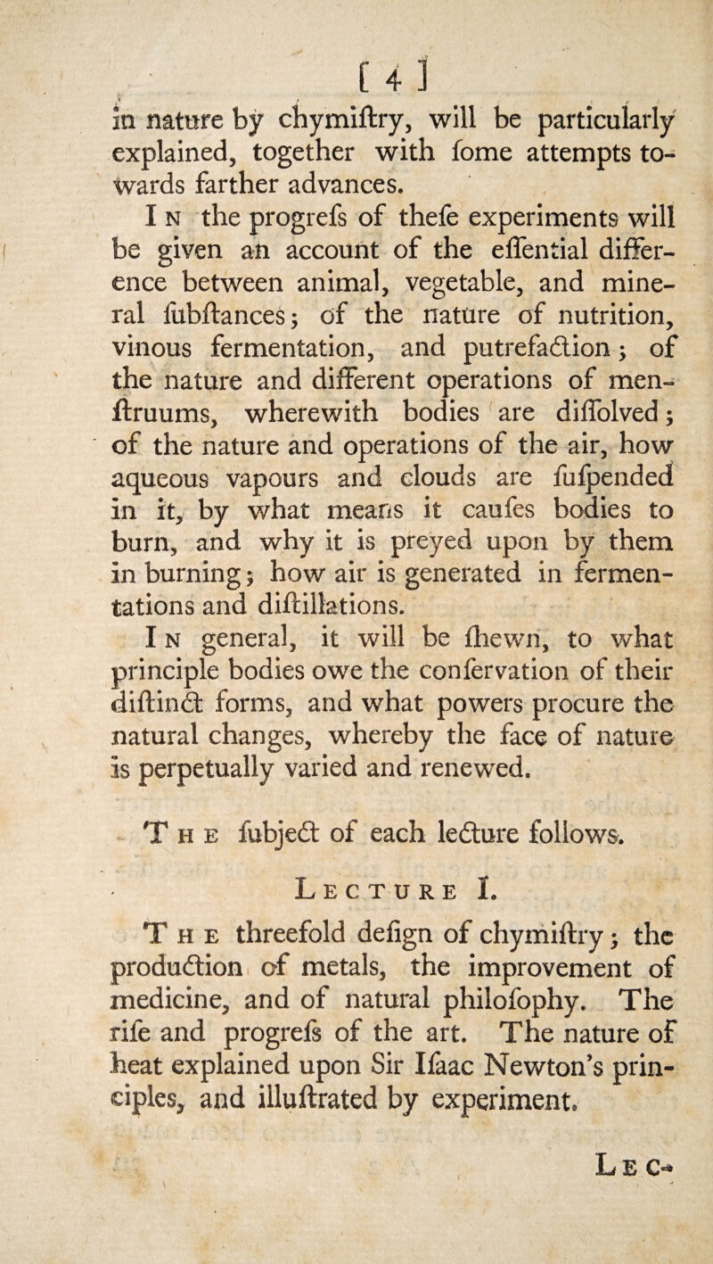 } .■ j in nature by chymiftry, will be particularly explained, together with fome attempts to¬ wards farther advances. I n the progrefs of thefe experiments will be given an account of the elfential differ¬ ence between animal, vegetable, and mine¬ ral fubftances; of the nature of nutrition, vinous fermentation, and putrefaction; of the nature and different operations of men- ftruums, wherewith bodies are diffolved; of the nature and operations of the air, how aqueous vapours and clouds are fulpended in it, by what means it caufes bodies to burn, and why it is preyed upon by them in burning; how air is generated in fermen¬ tations and diftillations. I n general, it will be fliewn, to what principle bodies owe the confervation of their diftindt forms, and what powers procure the natural changes, whereby the face of nature is perpetually varied and renewed. The fubjedt of each ledture follows. Lecture I. The threefold defign of chymiftry; the produdtion of metals, the improvement of medicine, and of natural philofophy. The rife and progrefs of the art. The nature of heat explained upon Sir Ilaac Newton’s prin¬ ciples, and illuftrated by experiment. Lec-