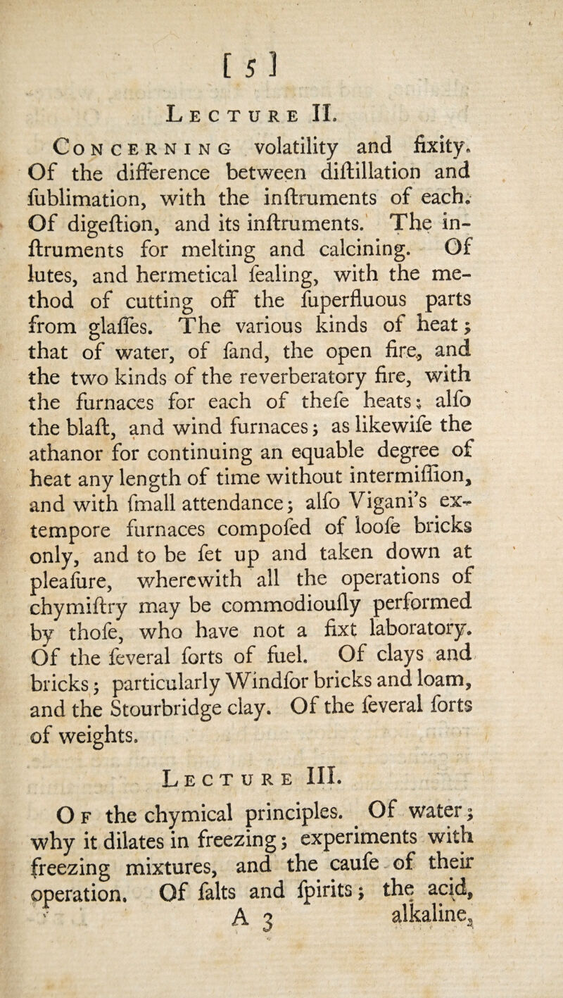 Concerning volatility and fixity. Of the difference between diftillation and fublimation, with the inftruments of each. Of digeftion, and its inftruments. The in¬ ftruments for melting and calcining. Of lutes, and hermetical fealing, with the me¬ thod of cutting off the fuperfluous parts from glaffes. The various kinds of heat ; that of water, of fand, the open fire., and the two kinds of the reverberatory fire, with the furnaces for each of thefe heats; alfo the blaft, and wind furnaces; as like wife the athanor for continuing an equable degree of heat any length of time without intermiffion, and with (mail attendance; alfo Vigani’s ex¬ tempore furnaces compofed of loole bricks only, and to be fet up and taken down at pleafure, wherewith all the operations of chymiftry may be commodioufly performed by thofe, who have not a fixt laboratory. Of the feveral forts of fuel. Of clays and bricks; particularly Windfor bricks and loam, and the Stourbridge clay. Of the feveral forts of weights. Lecture III. O f the chymical principles. Of water; why it dilates in freezing; experiments with freezing mixtures, and the caufe of their operation. Of falts and fpirits; the acid, •- A3 alkaline.