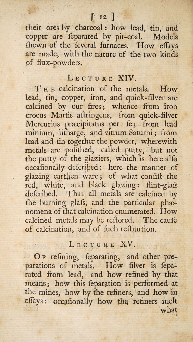 their ores by charcoal: how lead, tin, and copper are feparated by pit-coal. Models fhewn of the feveral furnaces. How eflays are made, with the nature of the two kinds of flux-powders. Lecture XIV. The calcination of the metals. How lead, tin, copper, iron, and quick-filver are calcined by our fires; whence from iron crocus Martis aftringens, from quick-filver Mercurius praecipitatus per fe; from lead minium, litharge, and vitrum Saturni; from lead and tin together the powder, wherewith metals are polifhed, called putty, but not the putty of the glaziers, which is here alio occafionally defcribed: here the manner of glazing earthen ware; of what confifl the red, white, and black glazing: flint-glals defcribed. That all metals are calcined by the burning glafs, and the particular phe¬ nomena of that calcination enumerated. How calcined metals may be reftored. The caufe of calcination, and of luch reftitution. ' 4 Lectop XV. Of refining, feparating, and other pre¬ parations of metals. How filver is fepa¬ rated from lead, and how refined by that means; how this feparation is performed at the mines, how by the refiners, and how in eflays: occafionally how the refiners melt I