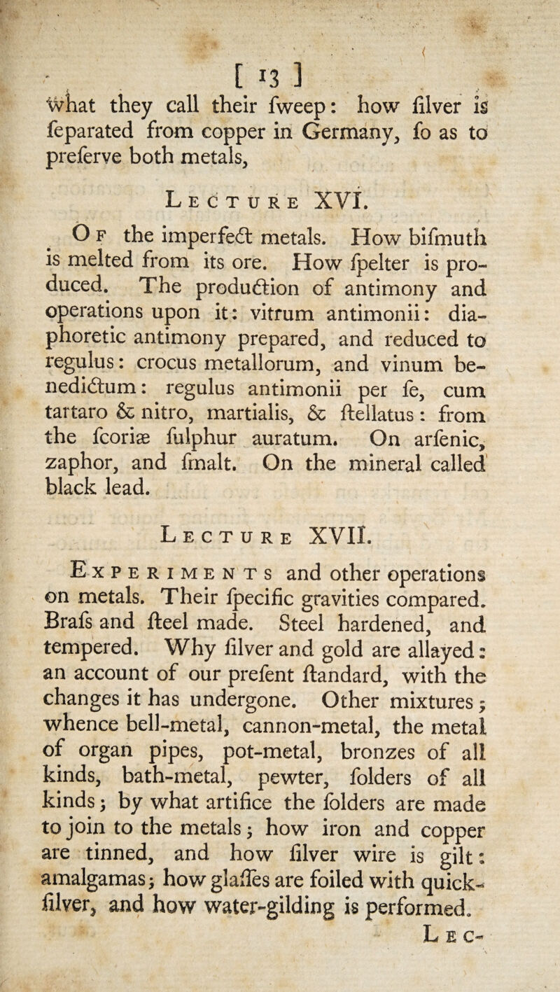 ( [ r3 1 What they call their fweep: how filver is feparated from copper in Germany, fo as to preferve both metals. Lecture XVI. M •' , - ■>' O f the imperfect metals. How bifmuth is melted from its ore. How fpelter is pro¬ duced. The produ&ion of antimony and operations upon it: vitrum antimonii: dia¬ phoretic antimony prepared, and reduced to regulus: crocus metallorum, and vinum be- nedidfum: regulus antimonii per fe, cum tartaro & nitro, martialis, & ftellatus: from the fcorise fulphur auratum. On arfenic, zaphor, and fmalt. On the mineral called black lead. Lecture XVII. Experimen ts and other operations on metals. Their fpecific gravities compared. Brafs and fteel made. Steel hardened, and tempered. Why filver and gold are allayed: an account of our prefent ftandard, with the changes it has undergone. Other mixtures j whence bell-metal, cannon-metal, the metal of organ pipes, pot-metal, bronzes of all kinds, bath-metal, pewter, folders of all kinds; by what artifice the folders are made to join to the metals j how iron and copper are tinned, and how filver wire is gilt: amalgamas; how glafies are foiled with quick- filver, and how water-gilding is performed. L E c-