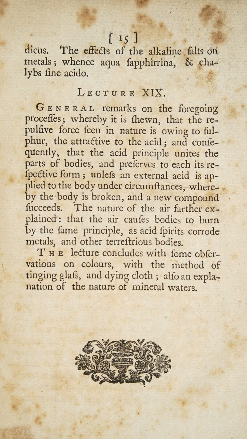 115 ] dicus. The effects of the alkaline falts oil metals; whence aqua fapphirrina, & cha- lybs line acido. ✓ r r*: ’ V' > Lecture XIX. G e n e r a l remarks on the foregoing procelTes whereby it is {hewn, that the re- pullive force feen in nature is owing to ful- phur, the attractive to the acid; and confe- quently, that the acid principle unites the parts of bodies, and preferves to each its re- fpeCtive form ■, unlefs an external acid is ap¬ plied to the body under circumflances, where¬ by the body is broken, and a new compound fucceeds. The nature of the air farther ex¬ plained: that the air caufes bodies to burn by the fame principle, as acid fpirits corrode metals, and other terreftrious bodies. The leCture concludes with fome obfer- vations on colours, with the method of tinging glafs, and dying cloth ; alfo an expla¬ nation of the nature of mineral waters.