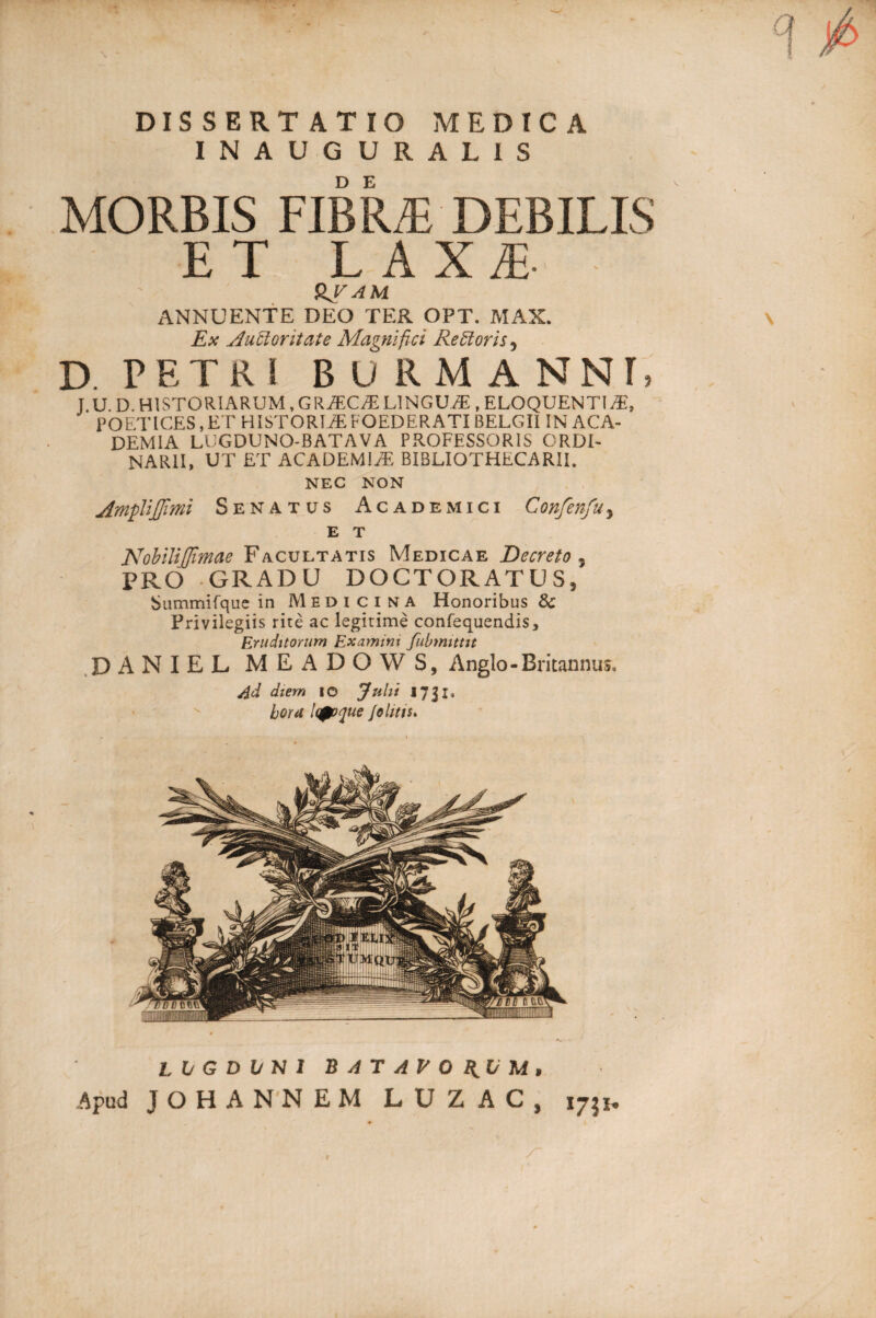 DISSERTATIO MEDICA INAUGURALIS MORBIS FIBRAE DEBILIS ET LAXE SJAM ANNUENTE DEO TER OPT. MAX. Ex Auctoritate Magnifici ReCioris 5 D. r F, T R I BURMANNI, J U D. HISTORIARUM, GRiEC^T LINGUAE , ELOQUENTI TE, POETICES, ET HISTORIAE FOEDERATI BELGII IN ACA¬ DEMIA LUGDUNO-BATAVA PROFESSORIS ORDI¬ NARII, UT ET ACADEMIAE BIBLIOTHECARII. NEC NON Amplijfmi Senatus Academici Confenfuy NobiliJJimae Facultatis Medicae Decreto PRO GRADU DOCTORATUS, Summifque in Medicina Honoribus Sc Privilegiis rite ac legitime confequendis. Eruditorum Examini fubmittit 5 DANIEL MEADOWS, Anglo-Britannus, /id diem io Julii 17Jx, hora l(0oque /0 litis. L V G D l/ N 1 BATAVORUM, Apud JOHANNEM LU Z AC, 1731* /~