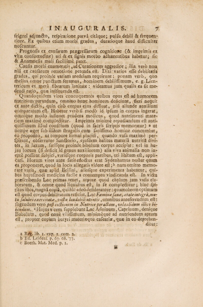 frigori adjundo, refpiratione parva citaque; pulfu debili & frequen** tiore. Ex quibus etiam morbi gradus, duratioque haud difficulter nofcuntur. Prognofis ex caufarum praegredarum cognitione (& imprimis ex vita; conluetudine) uti & ex lignis morbo adhaerentibus habetur; ile & Anamnefis mali facillime patet. Caulis morbi enumeratis,ad Curationem aggredior; illa vero no» nili ex caufarum remotione petenda ed. Dixi varios effe debilitatis gradus, qui proinde variam medelam requirunt: ponam vero, quo melius omne pundum feramus, hominem debilifflmum, e. g.Lien¬ tericum ex mera fibrarum laxitate : videamus jam qualis ca lit me¬ dendi ratio, quae inlHtuenda ed. Quandoquidem vires concoquentes quibus opus ed ad humorem nutritium parandum, omnino hunc hominem deficiunt, fieri nequit ex ante didis, quin cito corpus ejus diffluat, nili aliunde auxilium comparatum ed. Habetur vero fi modo id ipfum in corpus ingerat, omnique modo inlinuet prudens medicus, quod nutrimenti mate¬ riem maxime compleditur. Imprimis minime repudiandum ed anti- quifflinum illud con filium (quod in facris feriptis memoratur) » ut nempe seger fub iifdem firagulis.cum faniffimo homine concumbat, eo propofito , ut tempore fomui placidi, quando vafa maxime per- fpirant, obfervante Sandorio, ejufdem halitus materia nutritii divi¬ tes , in laxum, fatifqne proinde bibulum corpus accipiat: vel in hu¬ jus locum (fi deficit id genus auxiliorum) alia viva animalia non in¬ epte poiTunt fubjici, variifque corporis partibus, uti libitum ed, appli¬ cari. Horum vires ante fatisedodus erat Sydenhamus noder quam ea proponeret, quod in locis allegatis videre ed;b nam omitto memo¬ rare varia, quae apud Bellini, aliofque experimenta habentur, qui¬ bus hujufmodi medicina facile a contemptu vindicanda ed. In vidu praeferibendo Lac primas tenet, utpote quod chylum jam vafis ela¬ boratum, & omne quod liquidius ed, in fe compleditur; hinc fpi- ritus idos,magna copia, qui hic adeo deliderantur: quamobrem optimum ed quod corpus debilitatum reficiat, hac Famimefaxee^atate integrktmo- tu J,alubri exercitat#, vidlu laudabili utentis , omnibus anteferendum ed : lugendum vero pofi cofiionem in Nutrice peragam, vel calidum illico bi¬ bendum, c Hujus vicem fupplebunt Lac Afininum, Caprinum, denique Bubulum, quod certe viliffimum, minimeque ad nutriendum aptum ed, propter copiam butyri materiaeque cafeariae, quae in eo deprehen¬ ditur: a R£g. lib. i, cap. i, com. 2. b Ed. Leidenf. p. 67. 68. 77, c Boerh. Mst> Med. p. 1. &