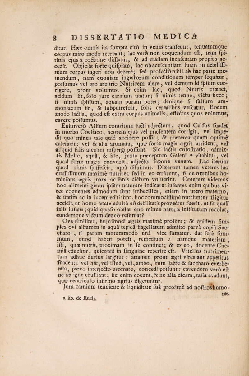 ditur Hasc omnia ita fumpta cito in venas tranfeunt, tenuatumqne corpus miro modo recreant; lac vero non coquendum eft, nam fpf ritus ejus a co&ione difflatur, & ad malTam incafeatam propius ac¬ cedit. Objiciat forte quifpiam, lac obacefcentiam fuam in debil i Al¬ mum corpus ingeri non debere; fed profecto nihil ab hac parte me-» tuendum, nam quoniam ingeftorum conditionem femper fequitur , pofTumus vel pro arbitrio Nutricem alere, vel demum id ipfumcor¬ rigere, prout volumus. Si enim lac, quod Nutrix praebet, acidum fit,folo jure carnium utatur; fi nimis tenue, vi£tu ficco; fi nimis fpiffum, aquam puram potet; denique fi falfum arn- maniacum fit, & fubputrefcat, folis cerealibus vefcatur. Eodem modo ladis, quod eft extra corpus animalis, effe&us quos volumus, cavere pofTumus» Enimverb Allium contritum la&i adje&um, quod Celfus fuadet m morbo Coeliaco, acorem ejus vel prsefentem corrigit, vel impe¬ dit quo minus tale quid accidere poflit ; & praeterea quam optime calefacit: vel & alia aromata, quae forte magis aegris arrident, vel aliquid falis alcalini infpergi poffunt. Sic ladtis coloftratio, admix¬ tis Melie, aqua, & tale, juxta praeceptum Galeni a vitabitur, vel quod forte magis convenit, adje&o fapone veneto. Lac iterum quod nimis fpiflefeit, aqua diluimus. Dixerunt tamen veteres lac erafiiffimum maxime nutrire; fed in eo errarunt, fi de omnibus ho¬ minibus aegris juxta ac fanis di&um voluerint. Csterum videmus hoc alimenti genus ipfam naturam indicare: infantes enim quibus vi¬ res coquentes admodum funt imbecilles, etiam in utero materno, & ftatim ac in lucem editi funt, hoc commodiflime nutriuntur :fi igitur accidit, ut homo aetate adulta e6 debilitatisprove6lus fuerit, ut fit quafi talis infans ;quid quaefo obdat quo minus naturae inftitutum recolat, eundemque vi<9um denub refumat? Ova fimiliter, hujufmodi aegris maxime profunt; & quidem fim- plex ovi albumen in aqua tepida flagellatum admifto parva copia Sac¬ charo , fi parum tantummodo un& vice fumatur, dat fere fu mi¬ mum , quod haberi poteft , remedium ;• namque materiam, ifli, quae nutrit, proximam in fe continet; & exeo, docente Che¬ mia educitur, quicqnid in fanguine reperire eft. Vitellus nutrimen¬ tum adhuc durius largitur : attamen prout aegri vires aut appetitus fuadenti vel hic, vel illud, vel, ambo, cum la&e & faccharo everbe¬ rata, parvo interje&o aromate, concedi poffunt r cavendum vero eft ne ab igne ebulliam; fic enim coeunt, & ne alia dicam, talia evadunt, quae ventriculo infirmo aegrius digeruntur. Jura carnium tenuitate & liquiditate fua proxime ad noflro&humo- _ les.*- i lib. de Euch»