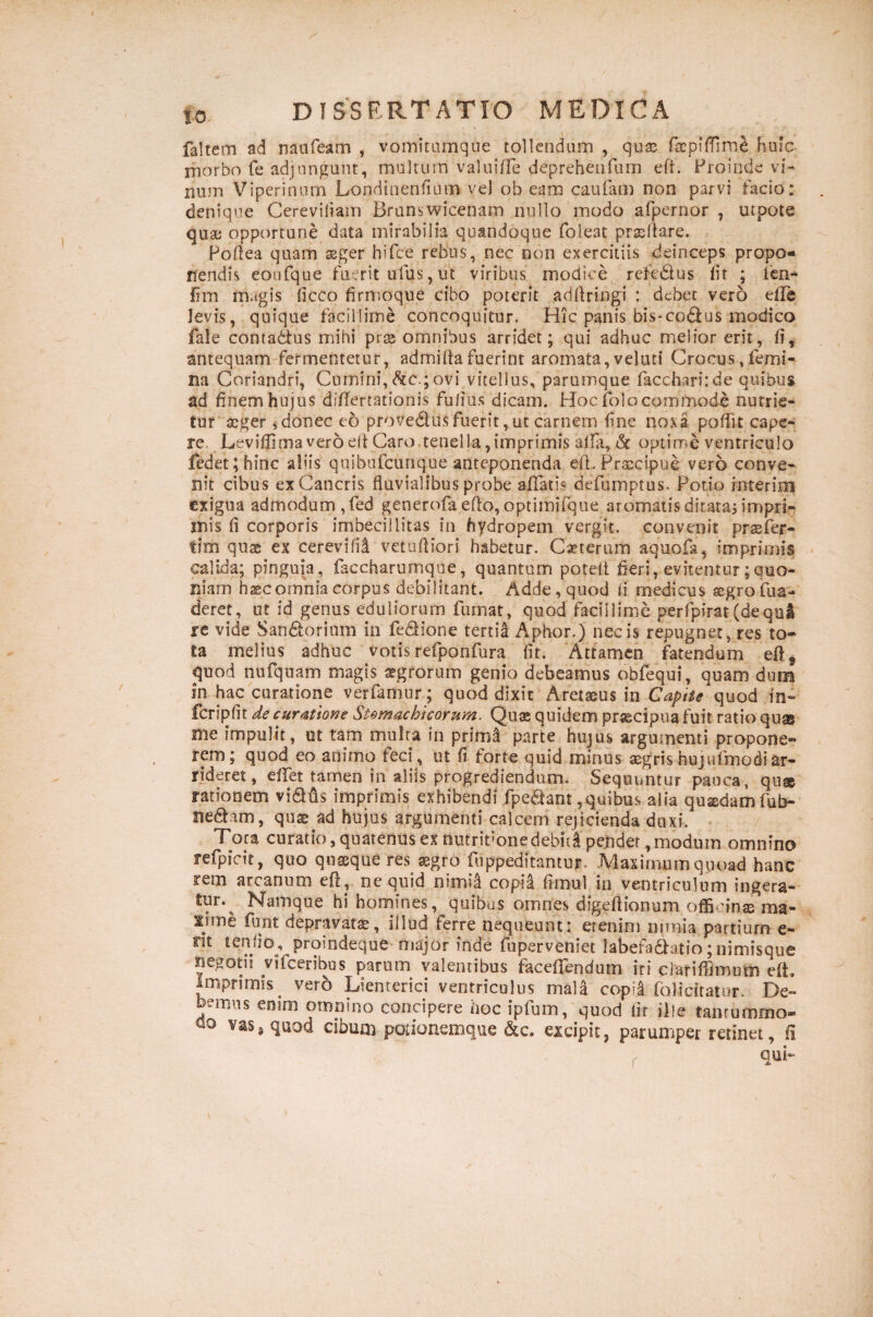 faltem ad naufeam , vomitumque tollendum , qux huic morbo fe adjungunt, multum valuiffe depreheiifum eft. Proinde vi¬ num Viperinum Londinenfium vel ob eam caufam non parvi facio: denique Cereviliam Brunswicenam nullo modo afpernor , utpote qua; opportune data mirabilia quandoque foleat prxftare. Poftea quam agger hifce rebus, nec non exercitiis deinceps propo¬ nendis eoufque fuerit ufus, ut viribus modice reft&us iit ; ien- lim magis ficco firmoque cibo poterit adftringi : debet vero effe levis, quique facillime concoquitur. Hic panis bis*codlus modico fale comatius mihi pr® omnibus arridet; qui adhuc melior erit, ii, antequam fermentetur, admiftafuerint aromata,veluti Crocus,femi¬ na Coriandri, Cumini, fac.; ovi vitellus, parumque facchari:de quibus ad finem hujus diftertationis fufius dicam. Hoc folocommode nutrie¬ tur aeger ,donec eo provedlusfuerit, ut carnem fine noxa poffit cape¬ re, Leviffimaveroeft Caro tenella,imprimis alfia, & optime ventriculo fedet; hinc aliis quibufeunque anteponenda eft. Praecipue vero conve¬ nit cibus ex Cancris fluvialibus probe affatis defumptus. Potio rnterim exigua admodum, fed generofa efto, optimifque aromatis dicatas impri¬ mis fi corporis imbecillitas in hydropem vergit, convenit prasfer- fim quae ex cerevifil vetuftiori habetur. Caeterum aquofa, imprimis calida; pinguia, faccharumque, quantum poteft fieri, evitentur;quo¬ niam haec omnia corpus debilitant. Adde, quod ii medicus segroifua- deret, ut id genus eduliorum fumat, quod facillime perfpirat(de.qui re vide San&oritim in fe&ione tertia Aphor.) necis repugnet, res to¬ ta melius adhuc votis refponfura iit. Attamen fatendum eftf quod nufquam magis aegrorum genio debeamus obfequi, quam dum in hac curatione verfamur; quod dixit Aretaeus in Capite quod in- fcripfit de curatione Stomachicorum. Qua; quidem praecipua fuit ratio quse me impulit, ut tam multa in primi parte hujus argumenti propone¬ rem; quod eo animo feci, ut fi forte quid minus aegris huj ufm odi ar¬ rideret, effet tamen in aliis progrediendum. Sequuntur pauca, qu& rationem viQfis imprimis exhibendi fpeftant,quibus alia quadam fub- nedhm, qu® ad hujus argumenti calcem rejicienda duxi. Tora curatio, quatenus ex nutriVone debiti pendet, modum omnino refpicit, quo quaque res aegro fuppeditantur. Maximum quoad hanc rem arcanum eft, ne quid nimii copia fimul in ventriculum ingera- tur.^ Namque hi homines, quibus omnes digeftionum officinae ma- lime funt depravatae, illud ferre nequeunt: etenim nimia partium e- nt tendo, promdeque major inde fuperveniet labefiatHtio;nimisque negotii vifceribus parum valentibus faceffendum iri clariffimum eft. Imprimis vero Lienterici ventriculus mala copia folicitatur. De¬ bemus eoini omnino concipere hoc ipfum, quod fir ille tantummo- u0 vas, quod cibum potionemque &c. excipit, parumper retinet, fi qui-