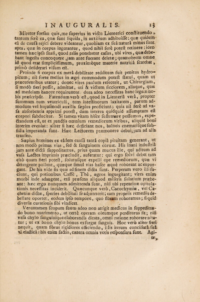 Miretur forfan quis,me fuperius in vidu Lienterici conftituendo * tantum tere ea,quas funt liquida, in auxilium adhibuifife:quae quidem* ea de caufa rejici debere videantur,quoniam ex luanaturi minus funt apta, quas in corpus ingerantur, quod nihil fere poteft retinere rideo tamen hascipfa fuaii, quod talis ponebatur cafus, ubi vires, qusedebe- bant ingefta concoquere ,jam ante fuerant deletas; quamobrem omne, id quod erat fi mpl ici (fimum, proximeque materie nutritii fcatebat y primo defiderari vifum eft. Proinde fi corpus ex mera debilitate redditum fuit penitus hydro¬ picum; nil forte melius in aegri commodum poteft ftatui, quam ut praecedentibus utatur; donec vires paulum refecerit, ut Chirurgiam, fi modo fieri poftit, admittat, uti & vidlum ficciorem, aliaque, quae ad medelam hancce requiruntur, dura adeo necefiitas hanc legem no¬ bis prasfcripfit. Fatendum vero eft, quod in Lienteria veri, propter fummam tum ventriculi, tum inteftinorum laxitatem, parum ad¬ modum vel hujufmodi auxilia faepius proficiant ; quia nil fere ad va~ fa abforbentia apprimi poteft, dum interea quidquid afifumptum eft corpori lubducitur. Si tamen vitam hifce furfentore poflfumus, expe- dandum eft, ut ex jundis omnium remediorum viribus, aliquid boni interim eveniat: aliter fi haec deficiant nos, balneis enematifquefub- fidia imperanda funt. Hsec Ledorem praemonere debui; jam ad alia^ tranfeo. Saepius homines ex dldem caufd tanta copia pituitam generant, ut non modo primas vias , fed & fanguinem obruat. His inani induftrii jam ante dida fuppeditamus, prius quam mucus ille, qui aditum ad vafa Ladea imprimis praecludit, auferatur: qui ergo folvi debet tam cito quam fieri poteft, folutufque expelli ope remediorum, quse vi detergente pollent, quaeque fimul vias hafce seque roborant ac expur¬ gant. De his vide fis quss ad finem dida funt. Perperam vero illi fa¬ ciunt, qui potionibus Caffe, The, ssgros ingurgitant; vires enim morbi inde adaugent, etfi prssfens aliquod miferis folatium praebe¬ ant: haec ergo nunquam admittenda funt, nili ubi repentinae opitula¬ tionis necefiitas inciderit. Quaecunque vero, Cacochymiae, vel Ca¬ chexiae didae, fpecies debilitati feadjunxerit; eam propriis remediisde- bellare oportet, eodem ipfo tempore., quo fibram roboramus; fi quid diverfae curationis fibi vindicet. Veruntamen fcopum fuum adeo non attigit medicus in fuppeditan- do bono nutrimento, ut certe operam oleumque perditurus fit; nifi vafa chylo fanguiniqueelaborandis dicata, omni ratione roborare nita¬ tur ; ut ex bono chylo bonus exfurgat fanguis. Hoc vero aliter fieri nequit,, quam fibras rigidiores efficiendo, illis iterum conciliatiifu& vi elaftica; his enim fadis.?cs3tera omnia votis refponfura funt Agi¬ te*