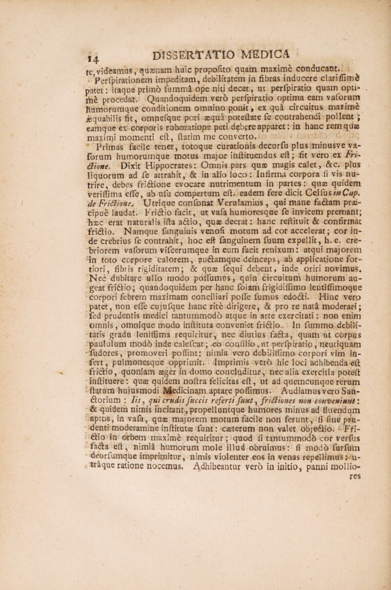 te videamus, quasnam huic propofito quam maxime conducant. Perfpirationem impeditam, debilitatem in fibras inducere clarifiim£ patet: itaque primo fummi ope niti decet, ut perfpiratio quam opti- . me procedat. Quandoquidem vero perfpiratio optima eam vaforum fiumorumque conditionem omnino ponit, ex qu4 circuitus maxime .aequabilis fit, omnefque pori aequa poteftate fe contrahendi pollent ; eam que ex corporis roboratione peti debere apparet: in hanc rem quae maximi momenti eft, flarim me converto. Primas facile tenet, totoque curationis decurfu plus minusve va¬ forum humorumque motus major inftituendus eft; fit vero ex Fri- Bione. Dixit Hippocrates: Omnis pars quse magis calet, &c. plus liquorum ad fe attrahit, & in alio loco: Infirma corpora fi vis nu¬ trire, debes fri&ione evocare nutrimentum in partes: quse quidem veriffima efTe, ab ufu compertum eft/eadem fere dicit QotfusinCap. de Fr i Bione. Utri que confonat Verulamius, qui mane fa&am prse- cipue laudat. Frictio facit, ut vafa humoresque fe invicem premant; haec erat naturalis ifta a£Ho, quse deerat: hanc reftituit & confirmat fridio. Namque fanguinis venofi motum ad cor accelerat; cor in¬ de crebrius fe contrahit, hoc eft fanguinem fuum expellit, h. e. cre¬ briorem vaforum vifeerumque in eum facit renixum: atqui majorem in toto corpore calorem, au&amque deinceps, ab applicatione for¬ tiori, fibris rigiditatem; & quse fequi debent, inde oriri novimus. Nec dubitare ullo modo potiamus, quin circuitum humorum au¬ geat fri&io; quandoquidem per hanc foiam frigidiflimo lentiflimoque corpori febrem maximam conciliari poffe fumus edodli. Hinc vero patet, non efle cujufque hanc rite dirigere, & pro re nata moderari; fed prudentis medici tantummodo atque in arte exercitati: non enim omnis, omnique modo inftituta conveniet fridljo. In femino debili¬ tatis gradu leniflima requiritur, nec diutius fadta, quam ut corpus paululum rtiod6 inde calefcar; eo conftlio,nt perfpiratio, neutiquam •iudores, promoveri poffint: nimia vero debilifiimo corpori vim in¬ fert, pulmonesque opprimit. Imprimis vero hic loci adhibenda eft fri&io, quoniam seger in domo concluditur, nec alia exercitia poteft inftituere: quss quidem noftra felicitas eft, ut ad quemcunque rerum ftatum hujusmodi Medicinam aptare poffimus. Audiamus vero San- dtorium : Iis, qui crudis fuccis referti funt, friBiones non conveniunt'» & quidem nimis incitant, propelluntque humores minus ad fluendum aptos, in vafa, quss majorem motum facile non ferunt, fi fine pru¬ denti moderamine inftitutse funt: casterum non valet obje&io. J Fri¬ ctio in orbem maxime requiritur; quod fi tantummodo cor verfus ladta eft, nimia humorum mole illud obruimus: fi modo furfum deorfumque imprimitur, nimis violenter eos in venas repellimusv u~ que ratione nocemus, Adhibeantur vero in initio, panni mollio¬ res