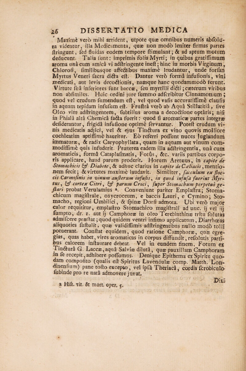 ** f. Maxime vero mihi arrident, utpote quae omnibus numeris abfolir- ta videntur, illa Medicamenta, quae non modo leniter firmas partes flringunt, fed fluidas eodem tempore Aimulant; & ad aptum motum deducunt. Talia funt: imprimis folia Myrti; in quibus grati(fimum aroma una cum amica vi adflringente ineft; hinc in morbis Virginum, Chlorofi, fimilibusque a fletibus maxime laudantur, unde forfan Myrtus Veneri facra di&a efl. Dantur vero forma infufionis, vini medicati, aut levis deco&ionis, namque hanc quodammodo ferunt. Virtute fu a inferiores funt baccae, feu myrtilli didti ;caeterum viribus non abfimiles. Huic ordini jure fumnio adferibitur Cinnamomum ; quod vel crudum fu mendum efl, vel quod vafis accuratiffime claufis in aquam tepidam infufum efl. Fruftra ver&ab Aqua Stillatitia, live Oleo vim adflringentem, fubtilius aroma a decodKone optaris; nifi in Phiala alta Chemica fa6fa fuerit: quod fi aromaticae partes integrae1 defiderantur, frigida infufione optime fervantur. Potefl crudum vi¬ nis medicatis adjici, vel & ejus Tin&ura ex vino quovis molliore cochleatim aptiflime hauritur. Eo referri pofifunt nuces |uglandum immaturae, & radix Caryophyllata, quam in aquam aut vinum com¬ modi fl 2 n» e quis infuderit. Prssterea eadem illa adftringentia, una cum aromaticis, forma Cataplafmatis, Fotus, &c. variis partibus corpo¬ ris applicare, haud parum proderit. Horum Aretseus, in capite der Stomachicis & Diabete, & adhuc clarius in capite deCaliacis, mentio¬ nem fecit; & virtutes maxime laudavit. Similiter, facculum ex floc¬ cis Carmofinis in vinum auflerum infufls, in quod infufa fuerint Myr¬ tus, & cortex Citri, & parumCroci, fuper Stomachum perpetuo ge- Jiari probat Verulamius a. Conveniunt pariter Emplaflra; Stoma¬ chicum magiflrale, oxycroceum, e baccis Lauri, e Cymino; Sta- macho, regioni Umbilici, & fpinae Dorii admota. Ubi vero major calor requiritur, emplaflro Stomachico magrflrali ad'utre, ij vel iij furnpto, dr. 1. aut ij Camphorae in oleo Terebinthina trftu folutas admifeere proeliat; quod quidem ventri infimo applicatum, Diarrhoeas aliquoties fuftulit, quse validi ffimis adftringentibus nullo modo tolii potuerant. Conflat equidem, quod ratione Camphorae, quse egre¬ gias, quas habet, vires aromaticas in corpus diffundit , refolutis parti¬ bus calorem iaftaurare debeat Vel in eundem finem. Fotum ex Tin&ura G. Laccas,aqua Salviae diluti, quas pauxillam Camphoram in fe recepit, adhibere poflfamus-. Denique Epithema ex Spiritu quo¬ dam campofito (qualis efl: Spiritus Lavendulae comp. Matth. Lon- mnenfium) pane tofto excepto, vel ipflt Theriaca, cordis fcrobiculo subinde pro re nata admovere juvat? 0,r . Dixi a Hift- vatf tk mort ©per, 5.