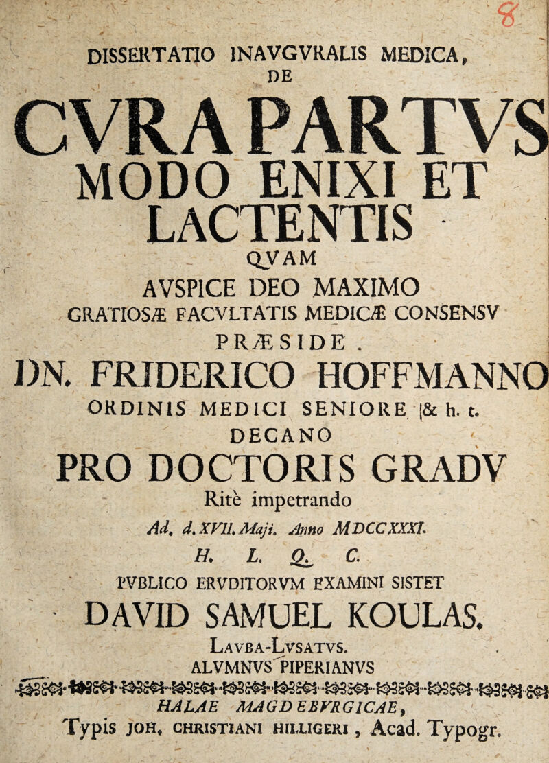 DISSERTATIO 1NAVGVRALIS MEDICA, DE ENIXI LACTENTIS QVAM AVSPICE DEO MAXIMO GRATIOS/E FACVLTATIS MEDIO® CONSENSV P R JE SIDE * . DN. FRIDERICO HOFFMANNO ORDINIS MEDICI SENIORE (& h. t. DECANO PRO DOCTORIS GRADV / v Rite impetrando Ad, d, XVII, Maji. Amo MDCCXXXI. H. L. C. TVBLICO ERVDITORVM EXAMINI SISTET DAVID SAMUEL KOULAS. Lavba-Lvsatvs. ALVMNVS PIPERIANVS 'WSS^i 2<§t HALAE MAGDEBVRG1CAE, Typis jqh, Christiani HiLUGERi, Acad. Typogr.