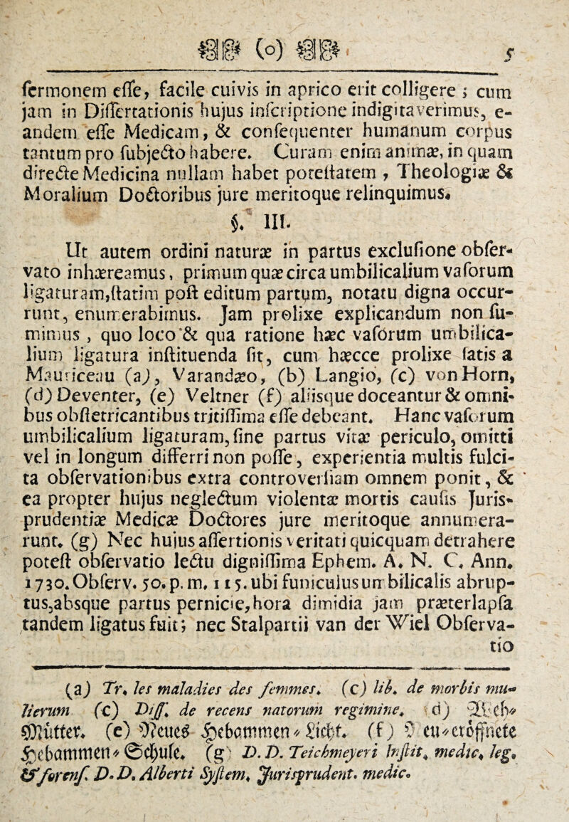 jam In Differtationis hujus infcriptione indigitaverimus, e- andem effe Medicam, & confequenter humanum corpus tantum pro fubje&o habere. Curam enim animae, in quam direfte Medicina nullam habet poreitatem , Theologiae & Moralium Do&oribus jure meritoque relinquimus* §.\ 111. Ut autem ordini naturae in partus exclufione obfer- vato inhaereamus, primum quae circa umbilicalium vaforum ligaturam,ftatim poft editum partpm, notatu digna occur¬ runt, enumerabimus. Jam prolixe explicandum non fu- minius, quo loco'& qua ratione haec vaforum umbilica¬ lium ligatura inftituenda fit, cum haecce prolixe-fatis a Mauriceau (aj, Varandaeo, (b) Langio, fc) vonHorn, (d) Deventer, (e) Veltner (f) aliisque doceantur & omni¬ bus obftetricantibus trjtiflim2 dfe debeant. Hanc vaforum umbilicalium ligaturam,fine partus vitae periculo, omitti vel in longum differri non polfe, experientia multis fulci- ta obfervationibus extra controverliam omnem ponit, & ‘ ea propter hujus negledtum violentae mortis caufis Juris¬ prudentiae Medicae Do&ores jure meritoque annumera¬ runt. (g) Nec hujus affertionis veritati quicquam detrahere poteft obfervatio ledu digniflima Ephem. A. N. C, Ann. i730,Obferv. jo.p.m, 115. ubi funiculus umbilicalis abrup- tus,absque partus pernicie, hora dimidia jam praeterlapfa tandem ligatus fuit; nec Stalpartii van der Wiel Obferva¬ tio (a) Tr, les maladiei des femines, (c) lib. de morbis mu~ Jierutn (c) Dijf* de recens natorum regimine, < d) '3.1; clv/ CDluttet. (e) £ebatnnien* Zifyt. (f) ? eu*ctefneie ^)t’bamnien« @Cf)Ufe. (g; Z>. D. Teichmeyeri Injlit, medie,, Jeg. tfferenf. D• D, Alberti Syjtem, jfurisp-udent. medie.