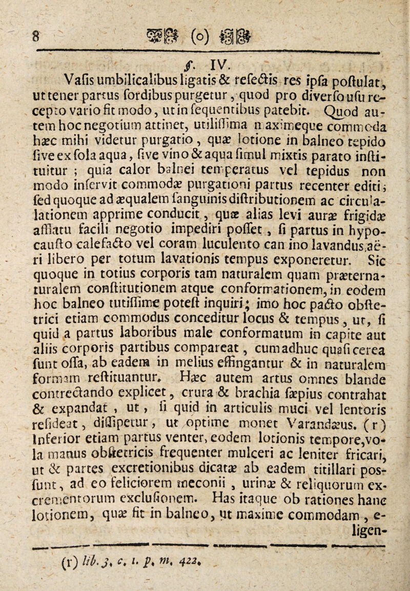 y ^ /. IV. Vafis umbilicalibus ligatis & refeftis res ipfapoftulat, ut tener partus fordibus purgetur, quod pro diverfo ufu re¬ cepto vario fit modo, ut in fequentibus patebit. Quod au¬ tem hoc negotium attinet, utiliOtma naximeque commoda hatc mihi videtur purgatio , quae lotione in balneo tepido fiveexfolaaqua, five vino & aqua fimul mixtis parato infti- tuitur ; quia calor balnei temperatus vel tepidus non modo infervit commodae purgationi partus recenter editi; fed quoque ad aequalem fanguinisdiftributionem ac circuia- lationem apprime conducit, quae alias levi aurae frigidae afflatu facili negotio impediri poffet, fi partus in hypo- caufto calefafto vel coram luculento can ino lavandusae- ri libero per totum lavationis tempus exponeretur. Sic quoque in totius corporis tam naturalem quam praeterna- turalem conftitutionem atque conformationem, in eodem hoc balneo tutiffime poteft inquiri; imo hoc pa£o obfte- trici etiam commodus conceditur locus & tempus, ut, fi quid a partus laboribus male conformatum in capite aut aliis corporis partibus compareat, cum adhuc quafi cerea funt offa, ab eadem in melius effingantur & in naturalem formam reftituantur, Haec autem artus omnes blande contrectando explicet, crura & brachia faepius contrahat & expandat , ut > ii quid in articulis muci vel lentoris refideat, diflipetur, ut optime monet Varandaeus. (r) Inferior etiam partus venter, eodem lotionis tempore,vo¬ la manus obftetricis frequenter mulceri ac leniter fricari, ut & partes excretionibus dicatae ab eadem titillari pos- funt, ad eo feliciorem meconii , urinae & reliquorum ex¬ crementorum exclufionem. Has itaque ob rationes hanc lotionem, quae fit in balneo, ut maxime commodam , e- ligen- (r) c> ‘‘ h m< 422.