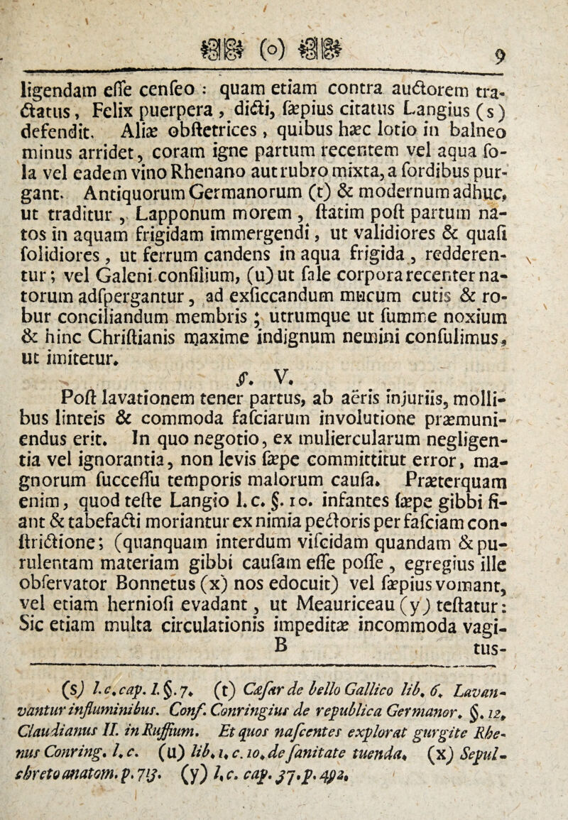 ligendam effe cenfeo : quam etiam contra au&orem tra- datus, Felix puerpera , didi, fepius citatus Langius (s) defendit. Alte obftetrices , quibus haec lotio in balneo minus arridet, coram igne partum recentem vel aqua fo- la vel eadem vino Rhenano aut rubro mixta, a fordibus pur¬ gant. Antiquorum Germanorum (t) & modernum adhuc» ut traditur , Lapponum morem , ftatim poft partum na¬ tos in aquam frigidam immergendi, ut validiores & quali folidiores, ut ferrum candens in aqua frigida , redderen¬ tur; vel Galeni confilium, (u)ut fale corpora recenter na¬ torum adfpergantur, ad exficcandum mucum cutis & ro¬ bur conciliandum membris; utrumque ut fumme noxium & hinc Chriftianis maxime indignum nemini confulimus, ut imitetur. ff. V. Poft lavationem tener partus, ab aeris injuriis, molli¬ bus linteis & commoda fafciarum involutione praemuni- endus erit. In quo negotio, ex muliercularum negligen- tia vel ignorantia, non levis tepe committitut error, ma¬ gnorum fucceftu temporis malorum caufa. Praeterquam enim, quod tefte Langio l.c. §. io. infantes tepe gibbi fi¬ ant & tabefadi moriantur ex nimia pedoris per fafciam con- ftridione; (quanquam interdum vifcidam quandam & pu¬ rulentam materiam gibbi caufam efle pofte , egregius ille obfervator Bonnetus(x) nos edocuit) vel tepius vomant, vel etiam herniofi evadant, ut Meauriceau (y) teftatur: Sic etiam multa circulationis impeditae incommoda vagi- B tus- ' (S) L* . cap. /. §. 7. (t) C&far de bello Gallico lih, 6. Lavan- vantur inflaminibus. Conf. Conringius de republica Germanor, S. iz„ Claudianus II. in Ruffium. Et quos nafcentes explorat gurgite Rhe¬ nus Conring. /. c. (u) lib> i, c. io» de fanitate tuenda, (x) Sepul- chreto anatoni, p. 7lJ' (y) /, c. cap. jj.p. 4j>2,