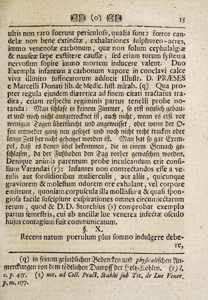 ultis non raro fuerunt periculofa, qualia funt: foetor can¬ delae non bene extindtae, exhalationes lulphureo-acres, immo venenolae carbonum, qua; non folum cephalalgiae & naufeae faepe exftitere caufla? ; fed etiam totum fyftema nervofum fopire immo mortem inducere valent. Duo Exempla infantum a carbonum vapore in conclavi calce viva illinito {uffocatorum adducit llluflr. D. PR/ESES e Marcelli Donati lib. de Medie, hjft. mirab. (q) Qua pro¬ pter regula ejusdem diaetetica ad finem citati tra&atus tra¬ dita, etiam refpedu regiminis partus tenelli probe no¬ tanda ; $ftan fcblafe in feinem 3'inmev, fo evft neulicl) gebau* et tini? nocb rttd^f auggctrocfnet i fi, auclj nic^t > menn cvjl t>otr tvenigen $agen ub.ertuncl)t unb angeroeiffet, ober wenn ber O* fen entmeber ganif neu gefeiret unb nocb nicl)t ttcfyt truefen obcie Iunge 3eit ber nid)t gebeijjef movben tji. ?0?an bat fo gar (£'jrem* pd, ba(r benen ubcl befommen, bie in einem ©emacl> ge* jcblafen, ba ber ^ufjboben ben £ag oor|er gemafeben movben» Denique animis parentum probe inculcandum erit conft- liu m Varandeei (r): Infantes non contrectandos efle a ve¬ tulis aut fordidioribus mulierculis , aut aliis, quicunque graviorem &moleftum odorem ore exhalant, vel corpore emittunt, quoniamcorpufculailla mollisfima &quafi fpon- giofa facile fufeipiunt exfpirationes omnes circumjeCtarum rerum , quod & D.D. Storchlus (s) comprobat exemplo partus femeftris, cui ab ancillae lue venerea infeCtse ofculo hujus contagium fuit communicatum. V . §■ x. Recens natum puerulum plus fomno indulgere debe- ■ - re, (q) in feinem grunblicben QSebencfcn unb piyJicaJiffym 5ln« mertfungen ron bcm fobtlicben £)ampff bcr ^ofiwjbljlen» (r) /. e* p* 4~S* ($) Yiot^ fld Colln Pracft Stublii Jub TPit, dc Luc Vcucy, p,m,ii77•