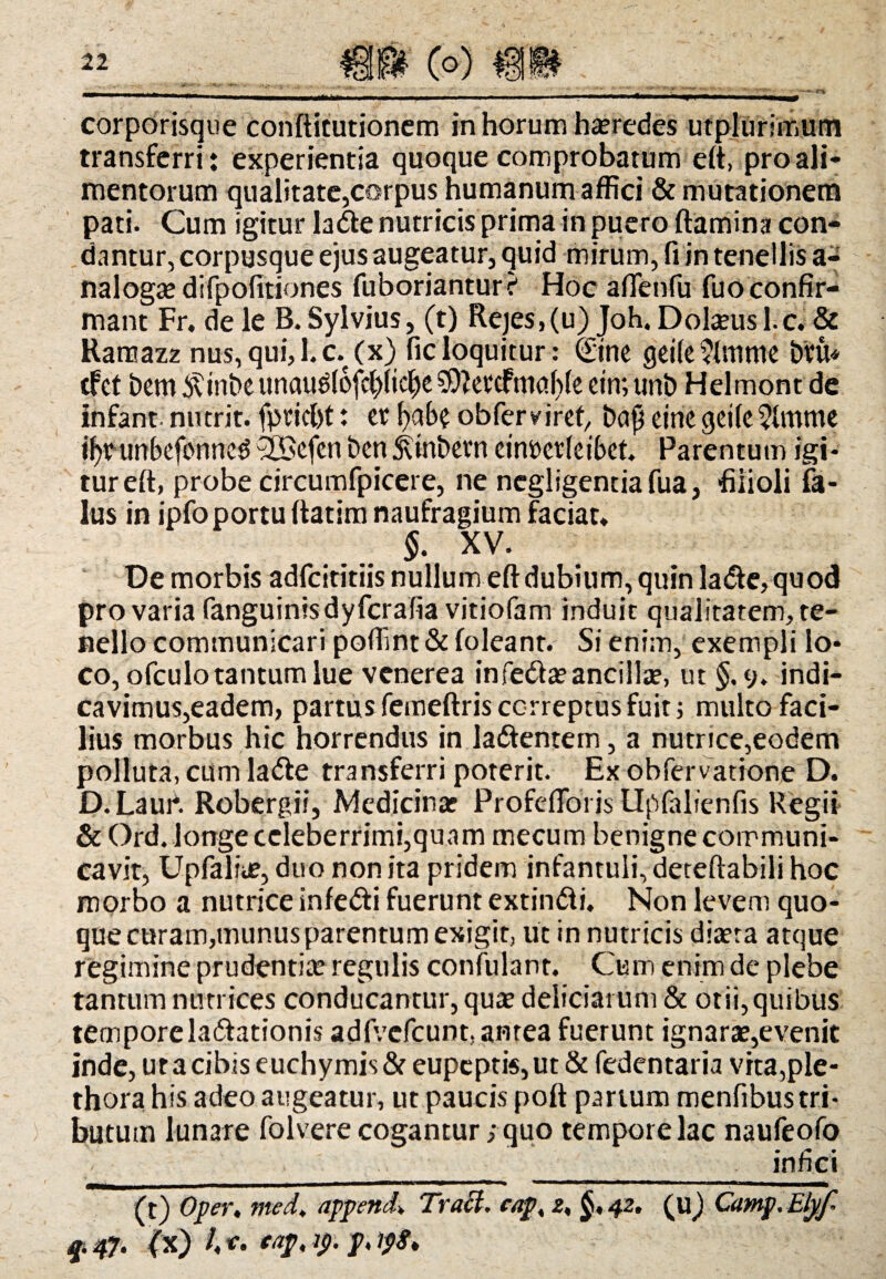 corporisque conftitutionem in horum heredes utplurimum transferri: experientia quoque comprobatum eft, pro ali¬ mentorum qualitate,corpus humanum affici & mutationem pati. Cum igitur la Ve nutricis prima in puero flamina con¬ dantur, corpusque ejus augeatur, quid mirum, fi in tenellis a- naloga? difpofitiones fuboriantur? Hoc aflenfu fuo confir¬ mant Fr. de le B. Sylvius, (t) Rejes,(u) Joh. Dokeusl.c. & Ranaazz nus, qui,l.c.(x) ficloquitur: ©ne geMmme bru* tfet bem6tinbeunau^(ofct)(id|)e59kv‘£fmc!l){e ctn;unb Helmontde infant nutrit, fpricfit: er fyabe obfer viret, bafj eine qeile^lmme ifypurtbeformeg ^ffiefen ben Stinbevn cinpcrleibct. Parentum igi¬ tur eft, probe circumfpicere, ne negligentiafua, filioli fa- lus in ipfo portu flatim naufragium faciat» §. XV. De morbis adfcititiis nullum eft dubium, quin laVe, quod pro varia fanguinisdyfcrafia vitiofam induit qualitatem, te¬ nello communicari poffint & (oleant. Si enim, exempli lo¬ co, ofculo tantum lue venerea in feVa? ancilla?, ut §.9. indi¬ cavimus,eadem, partus femeftris correptus fuit; multo faci¬ lius morbus hic horrendus in laVentem, a nutrice,eodem polluta, cum laVe transferri poterit. Ex obfervatione D. D.Laui*. Robergii, Medicina? Profefloris Upfalienfis Regii & Ord. longe celeberrimi,quam mecum benigne communi¬ cavit, Upfalia?, duo non ita pridem infantuli, deteftabili hoc morbo a nutrice infeVi fuerunt extinVi. Non levem quo¬ que curam,munus parentum exigit, ut in nutricis diaeta atque regimine prudentia? regulis confulant. Cum enim de plebe tantum nutrices conducantur, qua? deliciarum & otii,quibus tempore lavationis adfvcfcuntjantea fuerunt ignara?,evenit inde, ut a cibis euchymis& eupeptis,ut & fedentaria vrta,ple- thora his adeo augeatur, ut paucis poft partum menfibus tri¬ butum lunare folvere cogantur; quo tempore lac naufeofo _. _ _ . infici (t) Oper, med. appende Traci. cap, z, §,42. (u) Camp.Eljf