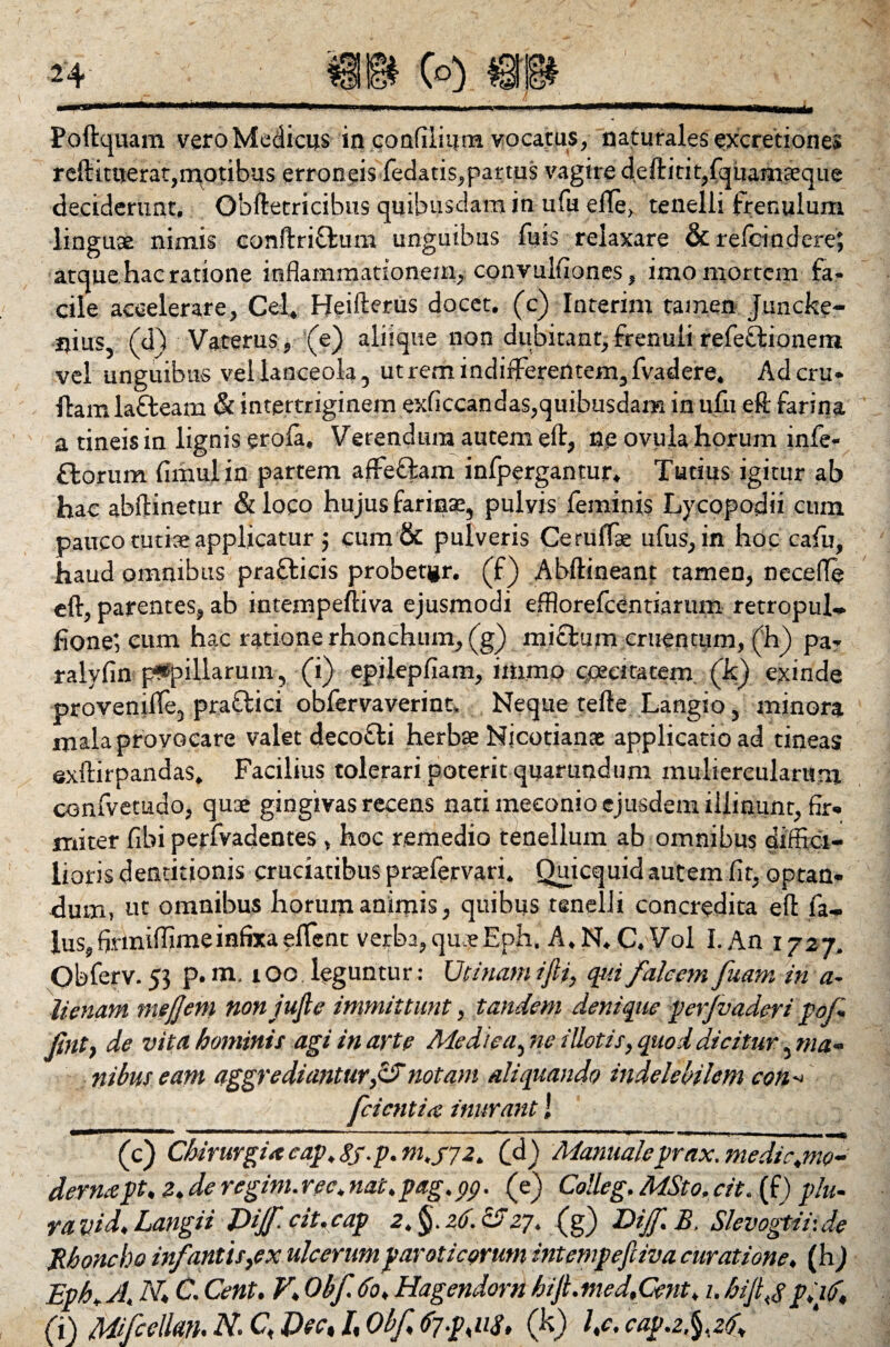 Poftquam vero Medicus in confiiium vocatus, naturales excretiones reftitoerat,n\qtibus erroneis (edatis,partus vagire deftitit,fquamaeque deciderunt, Obftetricibus quibusdam in ufu efle, tenelli frenulum linguae nimis conftrifilum unguibus fuis relaxare &relcindere; atque hac ratione inflammationem, convulfiones, imo mortem fa¬ cile accelerare, Cei, Heifterus docet, (c) Interim tamen juncke- nius, (d) Vaterus, (e) aliique non dubitant,frenuli refectionem vel unguibus vel lanceola, utrem indifferentem,fvadere. Adcru- ftam lafteam & intertriginem exficcandas,quibusdam in ufu eft farina a tineis in lignis erola. Verendum autem eft, ne ovula horum infe- florum fimuiin partem affefiam infpergantur. Tutius igitur ab hac abftinetur &loco hujus farinae, pulvis feminis Lycopodii cum pauco tuti® applicatur j cum & pulveris Cerulfae ufus, in hoc cafu, haud omnibus prafticis probetir. (f) Abftineant tamen, neceffe eft, parentes, ab intempeftiva ejusmodi efflorefcentiarum retropul* fione', cum hac ratione rhonchum, (g) mi cluni cruentum, (h) pa- ralvfin papillarum, (i) epilepfiam, immo caecitatem (k) exinde provenille, praflici obfervaverinn Neque tefte Langio, minora mala provocare valet decofti herbae Nicotianac applicatio ad tineas sxftirpandas. Facilius tolerari poterit quarundum muliercularum confvetudo, quae gingivas recens nati meconio ejusdem illinunt, fir¬ miter fibi perfvadentes , hoc remedio tenellum ab omnibus diffici¬ lioris dentitionis cruciatibus praefervari. Ouicquid autem fit, optan¬ dum, ut omnibus horum animis, quibus tenelli concredita eft fa- lus,firmiflimeinfixaeflent verba, quaeEph, A. N. C. Vol I. An 1727. Obferv. 55 p. m. 100 leguntur: Utimini ijii, qui falcem fuam in a- lienam mejjem non jufle immittunt, tandem denique perjvaderi pof Jint} de vita hominis agi in arte Medica, ne illotis, quod dicitur, ma¬ nibus eam aggrediantur,&notam aliquando indelebilem con fcientia inurant! **** Jl - n “ ““ “ ‘ r' n --.'»'■ ■ * M . ... (c) Chirurgi* cap.Sf.p.m.f 72. (a) Manualeprax.medic.mo- dernapt. 2. de regim. ree, nat. pag. pp. (e) Colle g. MSto, cit. (f) plu- ra vid. Langii Jdijf.cit.cap 2.§.z<j.55 27. (g) Dijf.B. Slevogtir.de Monebo infantis,ex ulcerum par oticorum intempeftiva curatione, (h) Eph, J. N,; C. Cent. V. Obf 60, Hagendorn hijt. med.Cent, 1. hijl f p.id, (i) Mifcelkn. N. C, Vsc% /, Obf 67-p,113, (h) l.c. cap.z.^.zd.