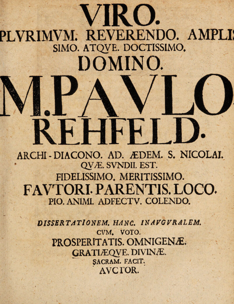 VIRO. PLVRIMVM. REVERENDO. AMPLII SIMO. ATQVE. DOCTISSIMO, DOMINO. ARCHI - DIACONO. AD. iEDEM. S. NICOLAI. QV^E. SVNDII. EST. FIDELISSIMO, MERITISSIMO. FAVTORL PARENTIS. LOCO. PIO. ANIMI. ADFECTV. COLENDO. : ' . . ' ■ - . ; i DISSERTATIONEM. HANC. INAVGVRALEM. CVM, VOTO. PROSPERITATIS. OMNIGENAE. GRATLEQVE. DIVINA. SACRAM. FACIT. AVCrOR. /