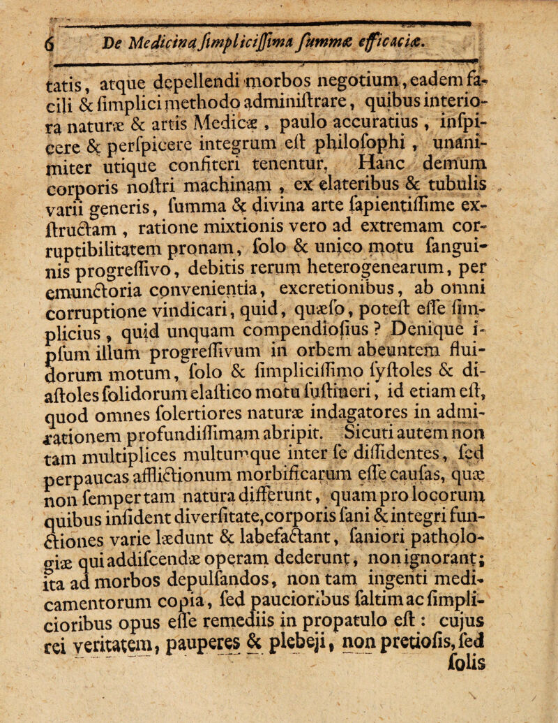 ?>i i ■ ■■ ■ .i; ■!'-r■ ' yj ■■ tatis, atque depellendi morbos negotium , eadem fa¬ cili & fimplici methodo adminiftrare, quibus interio¬ ra naturs & artis Medies , paulo accuratius , infpi- cexe & perfpicere integrum ell philofophi, unani¬ miter utique confiteri tenentur, Hanc demum corporis nollri machinam » ex elatcribus & tubulis varia generis, tumma & divina arte lapientiffime ex- ftruclam , ratione mixtionis vero ad extremam cor¬ ruptibilitatem pronam, lolo & unico motu fangui- nis progreffivo, debitis rerum heterogenearum, per emunctoria convenientia, excretionibus, ab omni corruptione vindicari, quid, quaefo, potefl effe (im- plicius , quid unquam compendiosius ? Denique i- plum illum progreffivum in orbem abeuntem flui¬ dorum motum, folo & fimpliciilimo lyftoles & di- aftoles folidorum elaitico motu fuftineri, id etiam eft, quod omnes folertiores naturae indagatores in admi¬ rationem profundiflimam abripit. Sicuti autem non tam multiplices multumque inter fe diffidentes, fed perpaucas afflictionum morbificarum effecaufas, quae nonfempertam natura differunt, quam pro locorum quibus infident diverfitate,corporis fani &integri fun- ftiones varie laedunt & labefactant, faniori patholo- giae qui addifcends operam dederunt, non ignorant j ita ad morbos depulfandos, non tam ingenti medi¬ camentorum copia, fed paucioribus faltimacfimpli- cioribus opus effe remediis in propatulo eft : cujus tei veritatem, pauperes & plebeji, nonpretiofis,fed