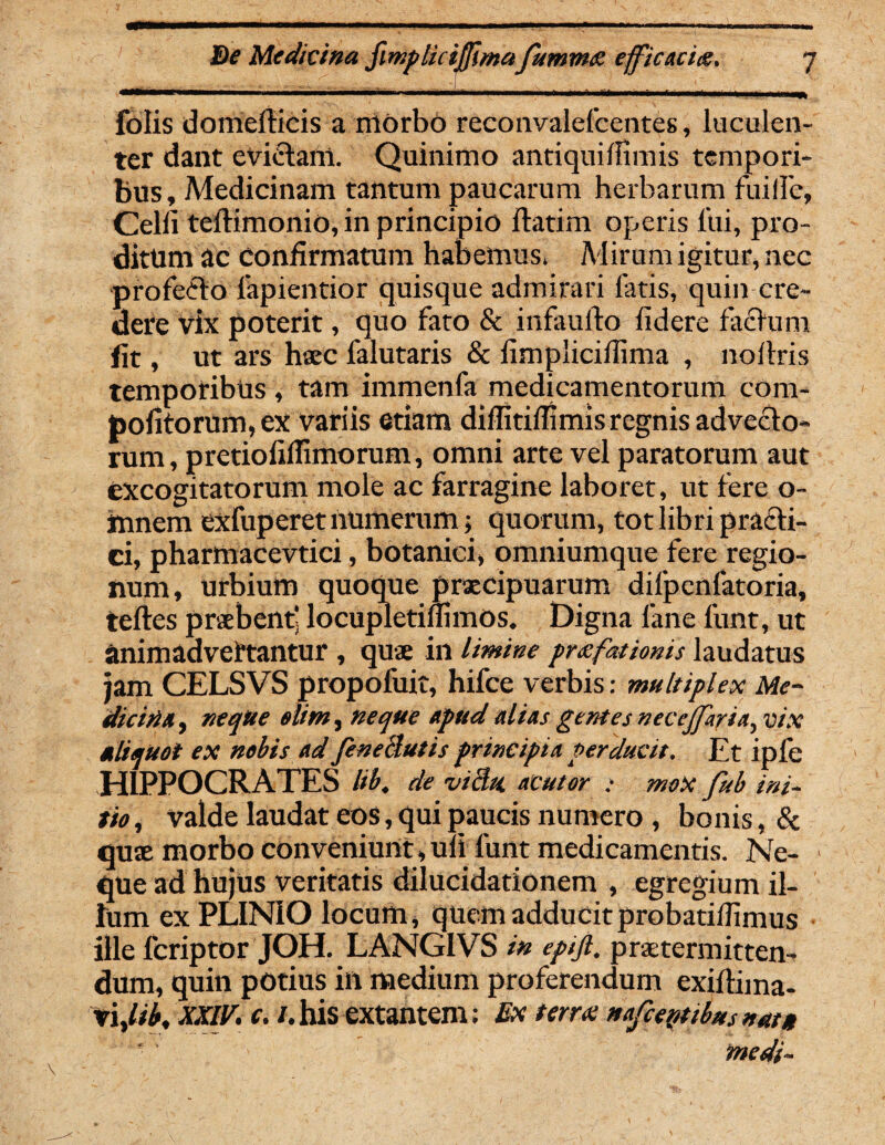 folis domefticis a morbo reconvalefcentes, luculen¬ ter dant evictam. Quinimo antiquiiHmis tempori¬ bus, Medicinam tantum paucarum herbarum fuilfe, Celfi teflimonio, in principio flatim operis lui, pro¬ ditum ac Confirmatum habemus. Mirum igitur, nec profecto fapientior quisque admirari fatis, quin cre¬ dere vix poterit, quo fato & infaullo fidere factum lit, ut ars haec falutaris & fimpliciflima , noftris temporibus , tam immenfa medicamentorum cora- pofitorum,ex variis etiam diffitiflimis regnis advecto¬ rum , pretiofiflimorum, omni arte vel paratorum aut excogitatorum mole ac farragine laboret, ut fere o- fnnem cxfuperet numerum; quorum, tot libri praefi¬ ci, pharmacevtici, botanici, omniumque fere regio¬ num, urbium quoque praecipuarum difpenfatoria, tefles praebenti locupletimmos. Digna lane funt, ut animadvertantur , quae in limine pnefationis laudatus jam CELSVS propofuit, hifce verbis: multiplex Me¬ dicina , neque elim, neque Apud alnis gentes nccejj.uni^ vix aliquot ex nobis ad feneilutis principia perducit. Et ipfe HIPPOCRATES lib. de vi3* «tutor ; moX fub ini- tio, valde laudat eos, qui paucis numero , bonis, & quae morbo conveniunt, ufi funt medicamentis. Ne¬ que ad hujus veritatis dilucidationem , egregium il¬ lum ex PLINIO locum, quem adducit probatiilimus ille feriptor JOH. LANGIVS in epifi. praetermitten¬ dum, quin potius in medium proferendum exiflima- xiylib, XXIV. c. /.his extantem; Ex terra! nafcepttbus nuta medi-