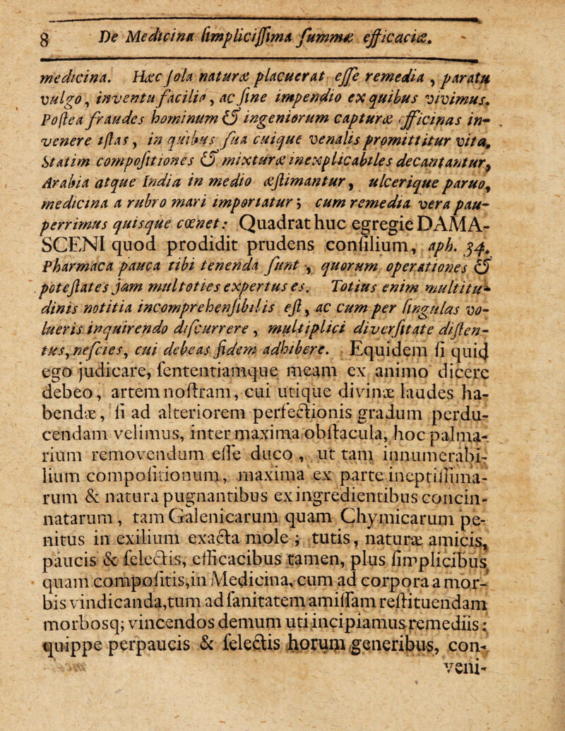 medicina. Hac Jola natura placuerat ejfe remedia , paratu vulgo, inventu facilia, impendio ex quibus vivimus. P<?/?^ fraudes hominum tff ingeniorum captura cjficinas in¬ venere iflas y in quibus fu a cuique venalis promittitur vita9 Statim compofitiones & mixtura inexplicabiles decantantur, Arabia atque India in medio ajlimantur, ulcerique paruof medicina a rubro ?nari importatur > cum remedia vera pau¬ perrimus quisque canet: Quadrat huc egregie DAMA¬ SCENI quod prodidit prudens conlilium, aph. 34. Pharmaca pauca tibi tenenda fient , quorum operationes C5 potejlates jam multoties expertus es. Totius enim muttitu* dinis notitia incomprehenjibtlis ejl, ac cum per Cingulas vo¬ lueris inquirendo dj[currere, multiplici diverfitate diflen- tus, nefies, f///' debeas fidem adhibere. Equidem fi quic} ego judicare, fententiamque meam ex animo dicere debeo, artemnoftram, cui utique divinx laudes ha¬ bendae, fi ad alteriorem perfectionis gradum perdu¬ cendam velimus, inter maxima obftacula, hoc palma¬ rium removendum efle duco, ut tam innumerabi¬ lium compofitionum, maxima ex parte incptifiima- rum & natura pugnantibus exingredientibus concin¬ natarum , tam Galenicarum quam Chymicarum pe¬ nitus in exilium exacta mole ; tutis, naturae amicis, paucis & feleCtis, efficacibus tamen, plus fiipplicibus quam corapofitis,in Medicina, cum ad corpora a mor¬ bis vindicandarum ad fanitatem amifiam reftituendam morbosq; vincendos demum uti incipiamusremediis; quippe perpaucis & ieleftis horuiji generibus, con¬ veni-