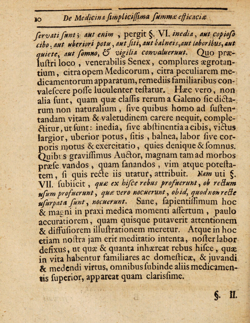 fer vati fttnt; aut enim , pergit §> VI. inedia, aut copiofo cibo. aut uberiori potu, aut fltiy aut balnei sfaut laboribus, aut quiete, /««, vigilia convalueruut. Quo prae- luftri loco , venerabilis Senex, complures aegrotan¬ tium, citra opem Medicorum, citra peculiarem me¬ dicamentorum apparatum, remediis familiaribus con- valelcere polTe luculenter tedatur. _ Haec vero, non alia funt, quam quae cladis rerum a Galeno dedita¬ rum non naturalium , five quibus homo ad fuden- tandam vitam & valetudinem carere nequit, conlple- ttitur, ut funt: inedia, dve abdinentia a cibis, vicius largior, uberior potus, dtis , balnea, labor dve cor¬ poris motus & exercitatio, quies denique &fomnus. Quibi s gravidimus Auctor, magnam tam ad morbos praefe vandos , quam fanandos, vim atque poteda- tem, d quis rete iis utatur, attribuit. Vam uti §. VII. fubiicit, qua ex hifce rebus profuerunt, ob reclum ufum profuerunt, qua vero nocuerunt, obid, quod non reBe ufurpata funt, nocuerunt. Sane, fapientidlmum hoc & magni in praxi medica momenti adertum , paulo accuratiorem, quam quisque putaverit attentionem & diffudorem iliuftrationem meretur. Atque in hoc etiam noftra jam erit meditatio intenta, noder labor dedxus, ut quae & quanta inhaereat rebus hifce, quae in vita habentur familiares ac domedicae, & juvandi & medendi virtus, omnibus fubinde aliis medicamen¬ tis fuperior, appareat quam clarisdme.