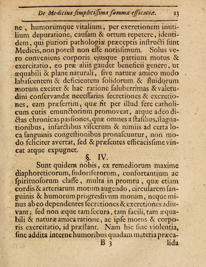 ne , humorumque vitalium, per excretionem inuti¬ lium depuratione, caufam & ortum repetere, identi¬ dem , qui puriori pathologiae praeceptis inftrucfi funt Medicis, non poteft non ede notisfimurn. Solus ve¬ ro coilveniens corporis ejusque partium motus & exercitatio, eo prae aliis gaudet beneficii genere, ut aequabili & plane naturali, five naturae amico modo labafcentem & deficientem folidorum & fluidorum motum excitet & haC ratione faluberrimas & valetu¬ dini confer vand-ac neceflarias fecretiones & excretio- nes, eam prslertim, quae fit per illud fere catholi¬ cum cutis emun&orium promoveat, atque adeo di- ftas chronicas pasfiones, quae omnes a fiafibu signa¬ tionibus , infarftibus vifcerum & nimiis ad certa lo¬ ca fanguinis congeftionibuS pronafcuntur, noii mo¬ do feliciter avertat, fed & praetentes eflicacislime vin¬ cat atque expugnet. %. IV. Sunt quidem nobis, ex remediorum maxime diaphoreticorum, fudonferorum, confortantium ac fpirituoforum clafle , multa in promtu , quae etiam cordis & arteriarum motum augendo, circularem fan¬ guinis & humorum progresfivum motum, neque mi¬ nus ab eo dependentes fecretiones & excretiones adiu- Vant; fed non aeque tam fecura, tam facili, tam aequa¬ bili & naturae amica ratione, ac ipfe hiotus & corpo- tis exercitatio, id prsefiant. Nam hic fine violentia, fine addita interne humoribus quadam materia praeca- B 3 lida