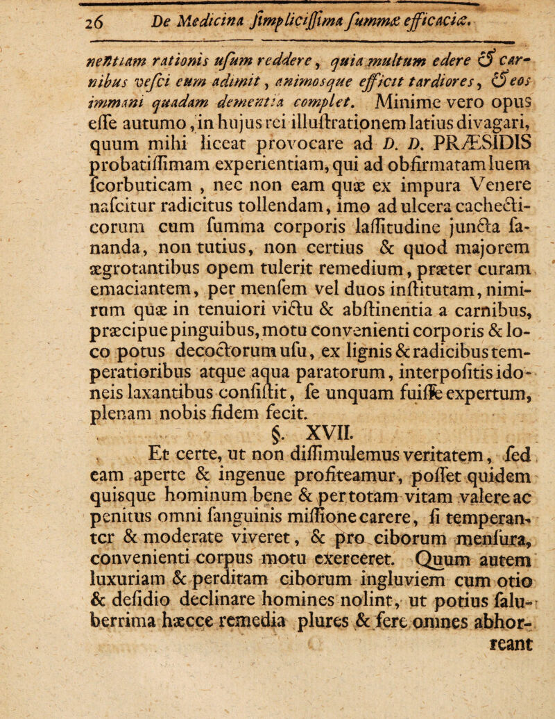 netltiam rationis ufum reddere, quia multum edere c$ car¬ nibus vejci eum adimit, animos que efficit tardiores, <5 eos immani quadam dementia complet. Minime vero opus effe autumo, in hujus rei illufiratipnem latius divagari, quum mihi liceat provocare ad D. D. PR^ESIDIS probatifiimam experientiam, qui ad obfirmatamluem lcorbuticam , nec non eam quae ex impura Venere nafcitur radicitus tollendam, imo ad ulcera cachecti¬ corum cum fumma corporis laffitudine juncia fa¬ nanda, non tutius, non certius & quod majorem aegrotantibus opem tulerit remedium, praeter curam emaciantem, permenfem vel duos inftitutam, nimi¬ rum quae in tenuiori victu & abftinentia a carnibus, praecipue pinguibus, motu convenienti corporis & lo¬ co potus decoctorum ufu, ex lignis & radicibus tem¬ peratioribus atque aqua paratorum, interpofitisido¬ neis laxantibus confidit, fe unquam fuiflfe expertum, plenam nobis fidem fecit. vl §. XVII. Et certe, ut non diffimulemus veritatem, fed eam aperte & ingenue profiteamur , pollet quidem quisque hominum bene & jpertotam vitam valere ac penitus omni fanguinis mimonecarere, fi temperan¬ ter & moderate viveret, & pro ciborum menfura, convenienti corpus motu exerceret. Quum autem luxuriam & perditam ciborum ingluviem cum otio & defidio declinare homines nolint , ut potius falu- berrima haecce remedia plures & fere omnes abhor¬ reant