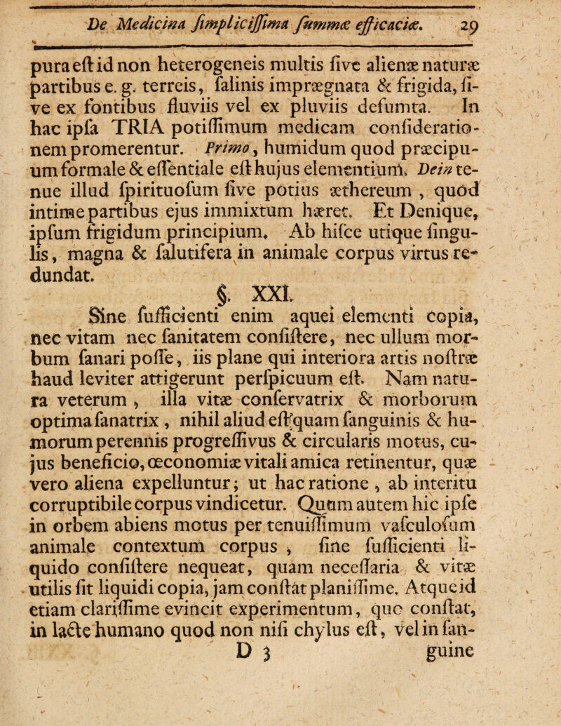 pura eft id non heterogeneis multis fivc alienae naturae partibus e. g. terreis, falinis impraegnata & frigida, li¬ ve ex fontibus fluviis vel ex pluviis defumta. In hac ipfa TRIA potiflimum medicam confideratio- nem promerentur. Primo, humidum quod praecipu¬ um formale &efl'entiale eft hujus elementiunt. Dei» te¬ nue illud fpirituofum flve potius aethereum , quod intime partibus ejus immixtum haeret. Et Denique, ipfum frigidum principium. Ab hiice utique Angu¬ lis, magna & falutifera in animale corpus virtus re¬ dundat. §. XXI. Sine fuflidenti enim aquei elementi copia, nec vitam nec fanitatem conftftere, nec ullum mor¬ bum fanari pofle, iis plane qui interiora artis noftrse haud leviter attigerunt perfpicuum eft. Nam natu¬ ra veterum , illa vitae confervatrix & morborum optimafanatrix , nihil aliud effquain fanguinis & hu¬ morum perennis progreflivus & circularis motus, cu¬ jus beneficio, oeconomiae vitali amica retinentur, quae vero aliena expelluntur; ut hac ratione , ab interitu corruptibile corpus vindicetur. Quum autem hic ipfe in orbem abiens motus per tenuiflimum vafculofum animale contextum corpus , fine fuflicienti li¬ quido confiftere nequeat, quam neceflaria & vitae utilis fit liquidi copia, jam conflat planiifime. Atqueid etiam clariffime evincit experimentum, quo conftat, in lacte humano quod non nifi chylus eft, vel in ian- D 3 guine (  ' ^ \ -