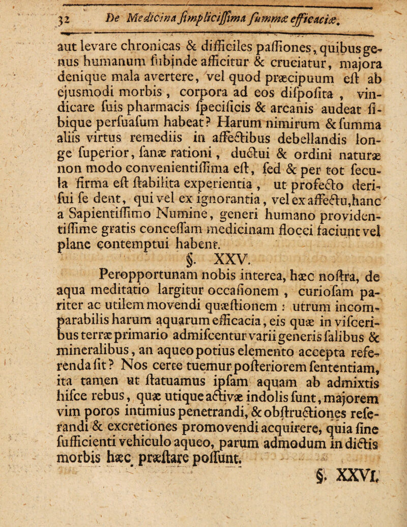 - ■■ - --- --~- ~ ' - _ 52 Medicina fimplicijjlma fhmmx efficaciae. *w.'. ** ... ... ... I ■■■i... ' ■ ■'!'■ m.-■ ^ aut levare chronicas & difficiles paffiones, quibus ge¬ nus humanum fubjnde afficitur & cruciatur, majora denique mala avertere, vel quod praecipuum eil ab ejusmodi morbis , corpora ad eos dilpofita , vin¬ dicare fuis pharmacis fpeciiiois & arcanis audeat li¬ bique perfuafum habeat? Harum nimirum &fumma aliis virtus remediis in afle&ibus debellandis lon¬ ge fuperior, lanae rationi, du6lui & ordini naturae non modo eonvenientiffima e 11, fed & per tot fecu¬ la firma eft ftabilita experientia , ut profe&o deri- fui fe dent, qui vel ex ignorantia, vel ex affeftu,hanc a Sapientiffimo Numine, generi humano providen- tiffime gratis conceflam medicinam flocci laciunt vel plane contemptui habent. §. XXV. Peropportunam nobis interea, haec noftra, de aqua meditatio largitur occalionem , curiofam pa¬ riter ac utilem movendi quaeftionem : utrum incom¬ parabilis harum aquarum efficacia, eis quae in vifceri- bus terrae primario admifcentur varii generis falibus & mineralibus, an aqueopotius elemento accepta refe¬ renda fit? Nos certe tuemur pofteriorem fententiam, ita tamen ut ftatuamus ipfam aquam ab admixtis hifce rebus, quae utiqueaftivae indolis funt, majorem vim poros intimius penetrandi, & obftru&iones refe- randi & excretiones promovendi acquirere, quia fine fufficienti vehiculo aqueo, parum admodum in diftis morbis haec praeftare polfunt. §. XXVI,