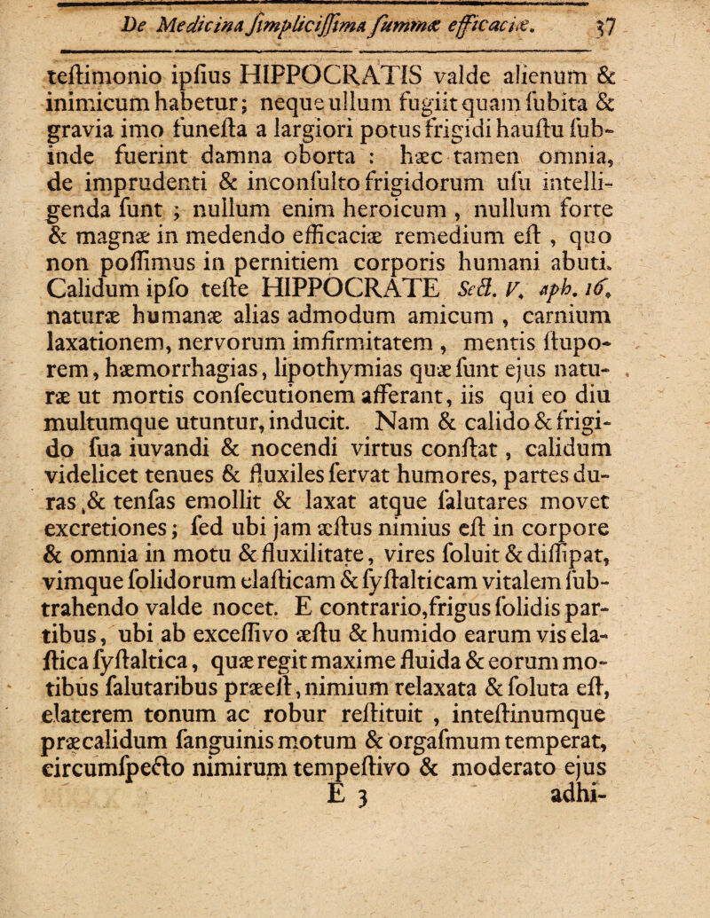 teftimonio ipfius HIPPOCRATIS valde alienum & inimicum habetur; neque ullum fugiitquamfubita & gravia imo funelta a largiori potus frigidi hauftufub- inde fuerint damna oborta : haec tamen omnia, de imprudenti & inconfulto frigidorum ufu intelli- genda funt ; nullum enim heroicum , nullum forte & magnae in medendo efficaciae remedium elt , quo non polfimus in pernitiem corporis humani abuti. Calidum ipfo tefte HIPPOCRATE Sed. r, aph. i(>, naturae humanae alias admodum amicum , carnium laxationem, nervorum imfirmitatem , mentis ftupo- rem, haemorrhagias, lipothymias quae funt ejus natu¬ rae ut mortis confecutionem afferant, iis qui eo diu multumque utuntur, inducit. Nam & calido & frigi¬ do fua iuvandi & nocendi virtus conflat, calidum videlicet tenues & fluxiles fervat humores, partes du¬ ras ,& tenfas emollit & laxat atque falutares movet excretiones; fed ubi jam acllus nimius efl: in corpore & omnia in motu & fluxilitate, vires foluit & diffipat, vimque folidorum elaflicam & fyflalticam vitalem fub- trahendo valde nocet. E contrario,frigus folidis par¬ tibus, ubi ab exceflivo aeftu &humido earum vis ela- flica fyllaltica, quae regit maxime fluida & eorum mo¬ tibus falutaribus praeli,nimium relaxata &foluta efl, elaterem tonum ac robur reflituit , intellinumque praecalidum fanguinis motum & orgafmum temperat, circumlpeflo nimirum tempellivo & moderato ejus E 3 adhi-