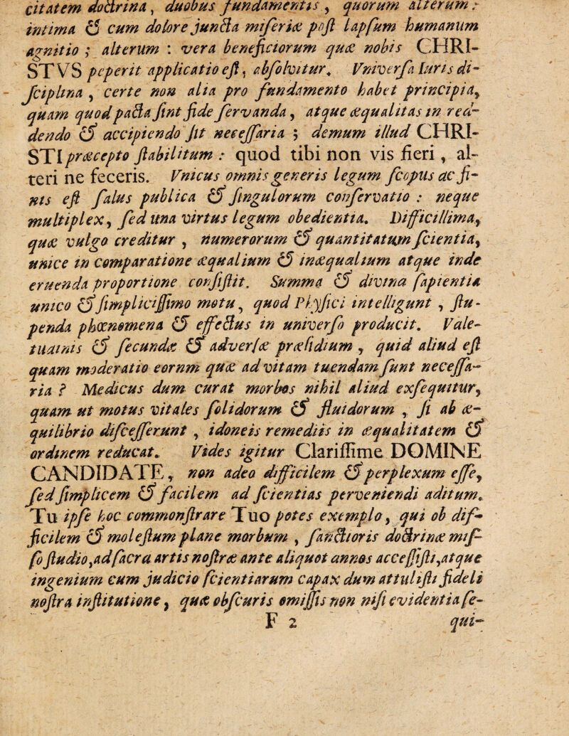 citat em doctrina, duobus fundamentis , quorum aiterum : intima £5 cum dolore juntia miferiae pojl lapfum humanum agnitio ; alterum : vera beneficiorum quot nobis CHRI- STVS pe perit applicatio eft. abfolvitur* Vniverfa luris di- Jciphna , certe non aha pro fundamento habet principiay quam quodpatia fint fide fervanda, aequalitas in red¬ dendo <5 accipiendo Jit neeejfaria ; demum illud CHRI¬ STI praecepto flabiUtum : quod tibi non vis fieri, al~ teri ne feceris. Vnicus omnis generis legum fi opus ac fi- ms eft falus publica d fmgulorum confervatio : neque multiplex, fed una virtus legum obedientia. Difficillima^ qua: vulgo creditur , numerorum £5 quantitatum fiientiay ttmce in comparatione aequalium £5 inaequalium atque inde eruenda proportione confiftit. Summa d divina fapientia unico d'jimphajfmo motu5 quodPiyfici intelhgunt , ftu- penda phaenomena £J effetius m univerfo producit. Vale¬ tudinis d fecundat d adver/ae praeddium , quid aliud eft quam moderatio eornm quae ad vitam tuendam funt neceffa ? Medicus dum curat morbos nihil aliud exfequitury quam ut motus vitales folidorum d fluidorum , fi ab ae¬ quilibrio dfiejferunt , idoneis remediis in aequalitatem d ardinem reducat. Vides igitur Clariflime DOMINE CANDIDATEnon adeo difficilem d perplexum effey fedflmp licem d facilem ad fi i enti as perveniendi aditum.. Tu ipfe hoc commonftrare Tuo potes exempla y qui ob di fi fcilem d moleftum plane morbum , fanti/oris dotirinae mfi fo ftudiopdfacra artis noftrae ante aliquot annas accefjijli^atque ingenium cum judicio fci enti arum capax dum at tuhfti fideli nojlra inftitutione} qua obfiuris emijfumn mfi evidentia fe- F 2 qui-