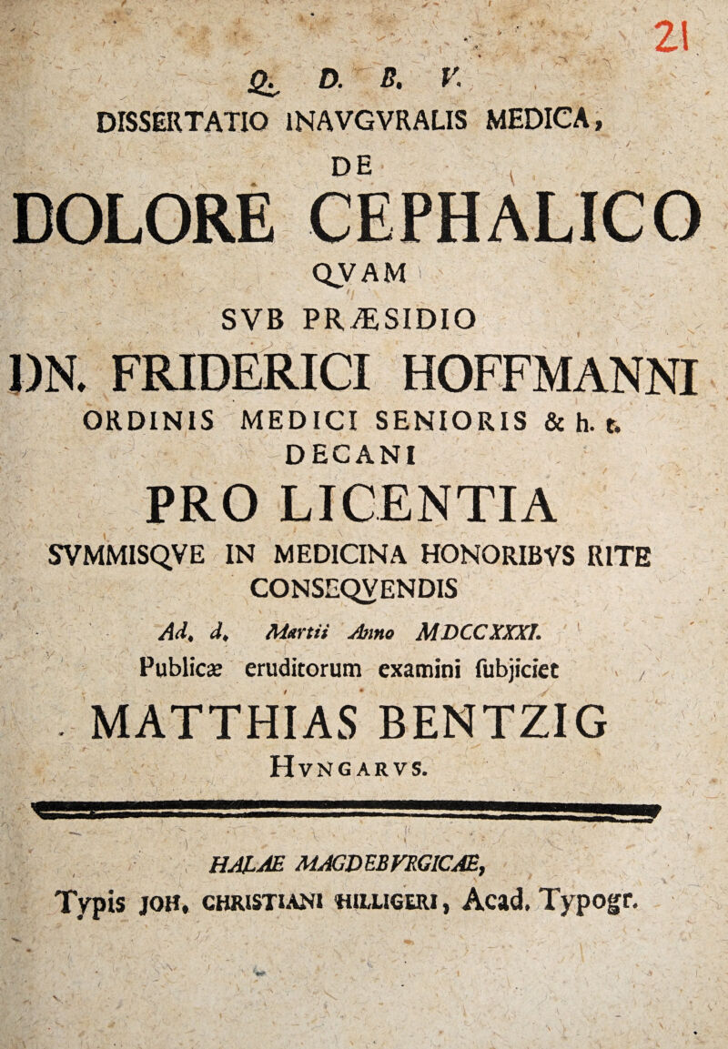 / I s rs «  - A / * '‘W i \S ' <#:• d. b. r. DISSERTATIO 1NAVGVRALIS MEDICA, DE 21 QVAM > SVB PR^SIDIO \ J)N. FRIDERICI HOFFMANNI ORDINIS MEDICI SENIORIS & h. t, DECANI PRO LICENTIA SVMMISQVE IN MEDICINA HONORIBVS RITE CONSEQVENDIS f ':. i  - ' v ' - - ' Ad, d, Martii Anno MDCCXXXI. '.%• y i. . ' ' : i - - \ Publici eruditorum examini fubjiciet , . MATTHIAS Hvngarvs. HALM MACD EB VRG1CAE, Typis joh, Christiani «illiceri , Acad.Typogr. A \