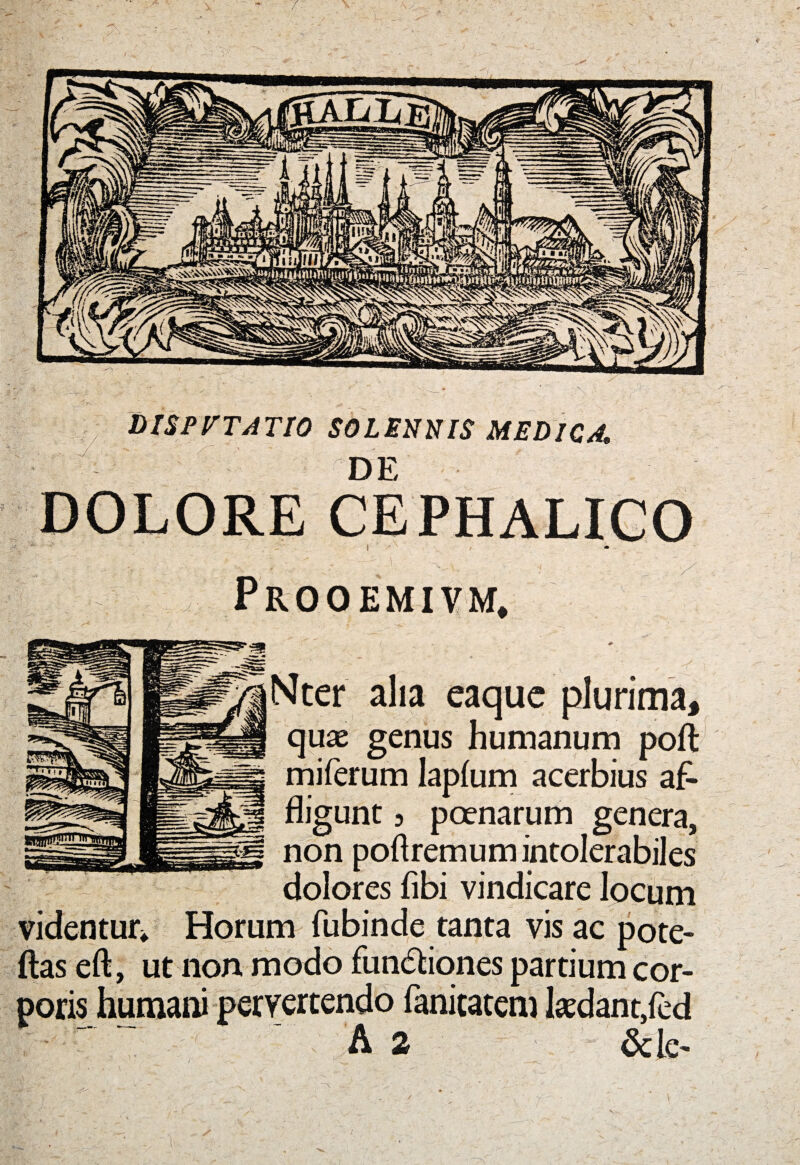 MSPVTATIO SOLENNIS MEDICA* DE DOLORE CEPHALICO i Prooemivm, Nter alia eaquc plurima, quae genus humanum poft miferum lapfum acerbius af¬ fligunt 3 poenarum genera, non poftremum intolerabiles dolores fibi vindicare locum videntur* Horum fubinde tanta vis ac pote- ftas eft, ut non modo functiones partium cor¬ poris humani pervertendo fanitatem kdant/ed