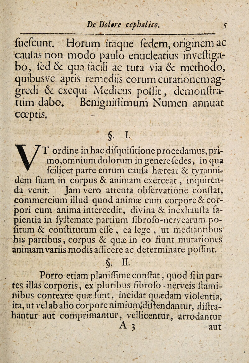 fuefcunt, Horum itaque fedem, originem ac caulas non modo paulo enucleatius inveftiga- bo, fed & qua facili ac tuta via & methodo, quibus ve aptis remediis eorum curationem ag¬ gredi Sc exequi Medicus poliit, demonftra- tum dabo, Benignillimum Numen annuat coeptis. §. I. VT ordine in hac difquifitione procedamus, pri¬ mo,omnium dolorum in genere fedes, in qua fcilicet parte eorum caufa haereat & tyranni? dem luam in corpus & animam exerceat, inquiren¬ da venit. Jam vero attenta obfervatione confiat, commercium illud quod animae cum corpore & cor¬ pori cum anima intercedit, divina & inexhaufia la¬ pientia in lyifiemate partium fibrofo-nervearum po¬ litum & conlHtutum elle , ea lege , ut mediantibus his partibus , corpus & quae-in eo fiunt mutationes animam variis modis afficere ac determinare poffint. §. m , Porro etiam planiffime confiat, quod fi in par¬ tes illas corporis, ex pluribus fibrofo-nerveis flami¬ nibus contextae quaefunt, incidat quaedam violentia, ita, ut vel ab alio corpore nimiumjdiftendantur, difira- hantur aut comprimantur, vellicentur, arrodantur A 3 aut I