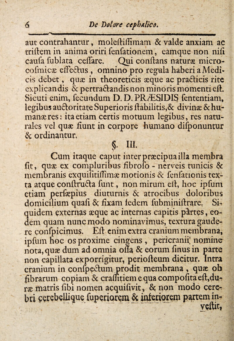 ----- . i ---- ' -- - ___ aut contrahantur, moieftiflimam & valde anxiam ac triftem in anima oriri fenfationem, eamque non nifi caufa fublata celTare. _Qui conflans naturae micro- co{'micae elFeclus , omnino pro regula haberi a Medi¬ cis debet, quae in theoreticis aeque ac praclicis rite explicandis & pertra&andis non minoris momenti efh Sicuti enim, fecundum D. D. PR/ESIDI§ fententiam, legibus auctoritate Superioris ftabilitis,& divinae & hu¬ manae res: ita etiam certis motuum legibus, res natu¬ rales vel quae fiunt in corpore humano difponuntur & ordinantur, §. III. Cum itaque caput inter praecipua illa membra fit, quae ex compluribus fibrofo - nerveis tunicis & membranis exquilitifiimae motionis & fenfationis tex¬ ta atque conftru<5ta funt, non mirum elt, hoc ipfum etiam perfsepius diuturnis <5c atrocibus doloribus domicilium quafi & fixam fedem fubminiilrare. Si-? quidem externas aeque ac internas capitis partes, eo¬ dem quam nunc modo nominavimus, textura gaude¬ re confpicimus. Efl: enim extra cranium membrana, ipfum hoc os proxime cingens , pericranii; nomine nota, quae dum ad omnia ofla & eorum finus in parte non capillata exporrigitur, periofteum dicitur. Intra cranium in confpe&um prodit membrana , quae ob fibrarum copiam & crafntiemequacompofitaeftjdu-? rae matris fibi nomen acquifivit, Sc non modo cere-