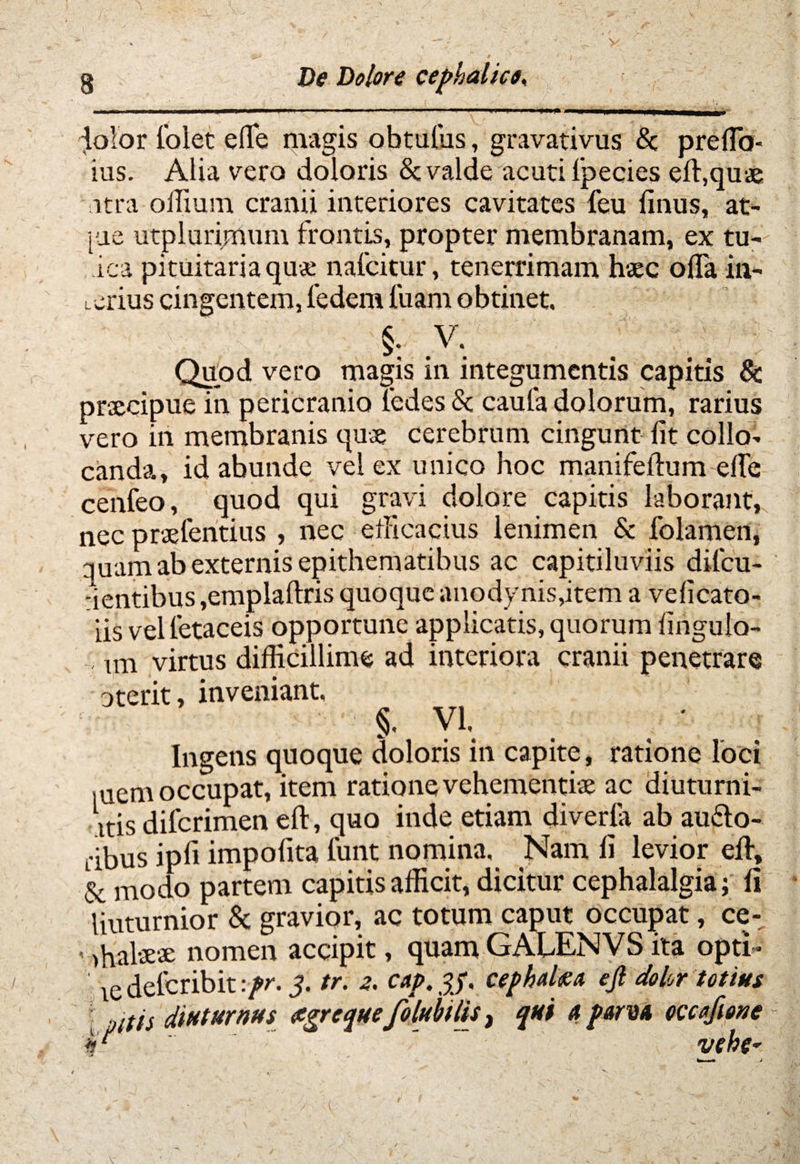 ' “ ' m i'1 ..i ..■ dolor Colet effe magis obtulus, gravativus <3c prefia- ius. Alia vero doloris & valde acuti lpecies eft,quae atra offium cranii interiores cavitates feu finus, at- iue utplurimum frontis, propter membranam, ex tu-' ica pituitaria quae nafcitur, tenerrimam haec offa in¬ terius cingentem, ledem luam obtinet, §. V. Quod vero magis in integumentis capitis & praecipue in pericranio ledes Sc caufa dolorum, rarius vero in membranis quae cerebrum cingunt fit collo¬ canda, id abunde vel ex unico hoc manifeftum efie cenfeo, quod qui gravi dolore capitis laborant, nec praelentius , nec efficacius lenimen & folamen, quam ab externis epithematibus ac capitiluviis difcu- uentibus,emplaftris quoque anodynis,item a velicato- iis velletaceis opportune applicatis, quorum fingulo- im virtus difficillime ad interiora cranii penetrare oterit, inveniant, y\ Ingens quoque doloris in capite, ratione loci mem occupat, item ratione vehementiae ac diuturni¬ us difcrimen eft, quo inde etiam diverta ab au&o- dbus ipfi impofita funt nomina. Nam fi levior eft, & modo partem capitis afficit, dicitur cephalalgia; fi liuturnior & gravior, ac totum caput occupat, ce- '>halaeae nomen accipit, quam GALENVS ita opti- : ie deleribit :pr. $. tr. z. cap. p, cephalm ejl dolor totius Udis diuturnus figrequefolubilis, qui a parvi occafione fc - - vehe-