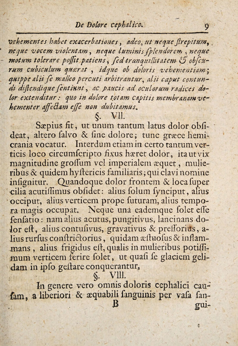 vehementes habet exacerbationes, adeo, ut neque Jlrepitum^. neque vocem violentam, neque luminisfplendorem , neque motum tolerare pojfit patiens i fed tranquillitatem Ij objht- rum cubiculum quaerat , idque ob doloris vehementiam ; quippe alii Je malleo percuti arbitrantur, alii caput contun¬ di dijlendique fientiunt, ac paucis ad oculorum radices do¬ lor extenditur: quo in dolore tpiam capitis membranam ve¬ hementer affedam effe non dubitamus. §■ Vil. Saepius fit, ut unum tantum latus dolor obfi- deat, altero falvo & fine dolore; tunc graece hemi¬ crania vocatur. Interdum etiam in certo tantum ver¬ ticis loco circumfcripto fixus haeret dolor, ita ut vix magnitudine gradum vel imperialem aequet, mulie¬ ribus & quidem hydericis familiaris; qui clavi nomine infignitur. Quandoque dolor frontem & locafuper cilia acutiffimus oblidet: alius folum fynciput, alius 'occiput, alius verticem prope futuram, alius tempo¬ ra magis occupat. Neque una eademque foiet ede lenfatio: nam alius acutus, pungitivus, lancinans do¬ lor ed, alius contudvus, gravativus & predbriits, a- lius rurfus condricforius, quidam aeduolus & indam- mans , alius frigidus ed, qualis in mulieribus p otidi- mum verticem ferire foiet, ut quad fe glaciem geli¬ dam in ipfo gedare conquerantur, §. Vlll. In genere vero omnis doloris cephalici cau- iam, a liberiori & aequabili fanguinis per vafa fan- 3 gui- f* Ni
