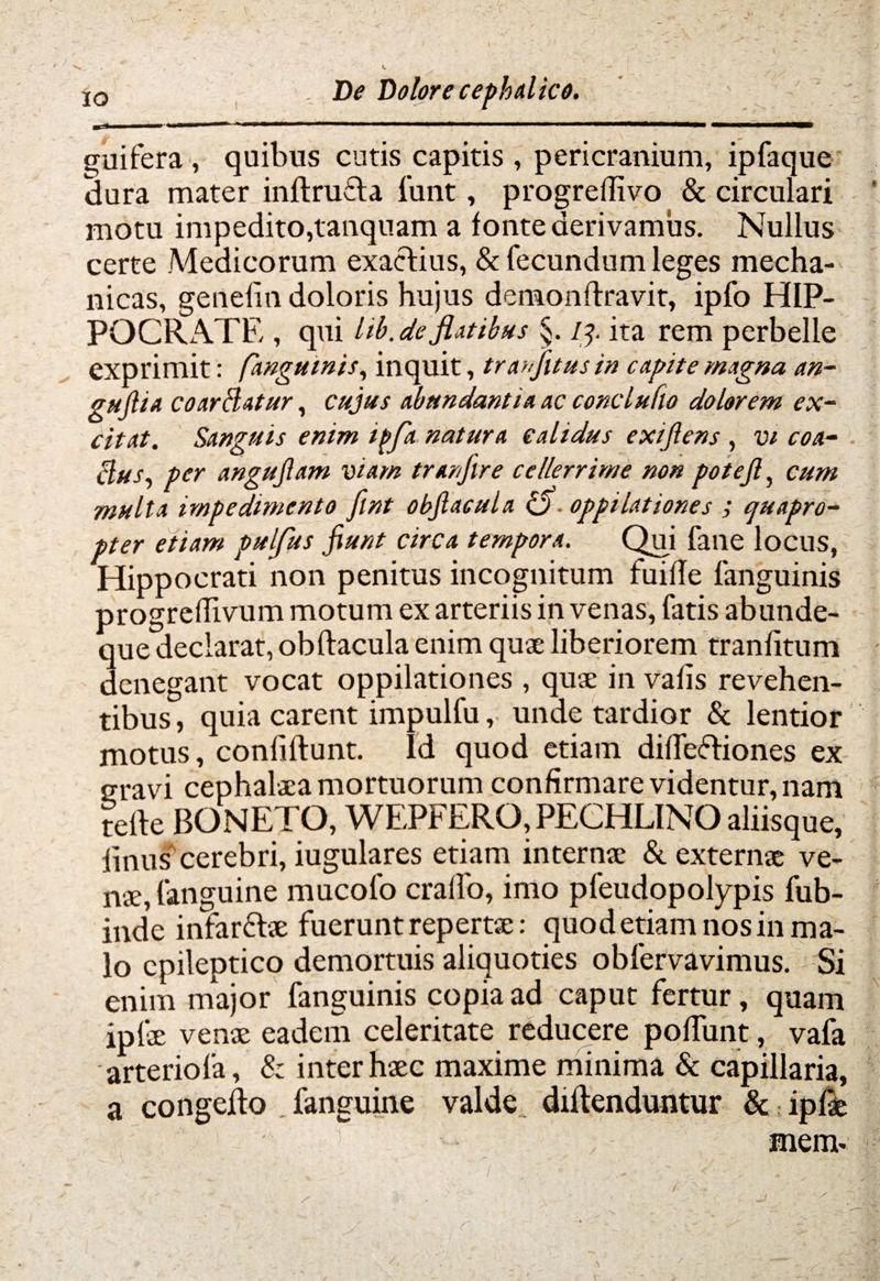 IW 1 -« ifi-yUMt————*■—i———^mmm^mrm———«MVWMMMP guifera , quibus cutis capitis , pericranium, ipfaque dura mater inftrufta funt, progreffivo & circulari motu impedito,tanquam a fonte derivamus. Nullus certe Medicorum exactius, & fecundum leges mecha¬ nicas, genefin doloris hujus demon ftravit, ipfo HIP¬ POCRATE , qui lib.de flatibus §. 1ita rem perbelle exprimit: (anguinis, inquit, tranfitus in capite magna an- gujlia coardatur, cujus abundantia ac conclufio dolorem ex¬ citat. Sanguis enim tf>fa natura calidus exijlens , vi coa- dus, per angujlam viam tranfire ce/lerrirne non potejl, cum multa impedimento flnt obftacula O oppilationes ; quapro¬ pter etiam pulfus jiunt circa tempora. Qui fane locus, Hippocrati non penitus incognitum fuifTe fanguinis progreftivum motum ex arteriis in venas, fatis abunde- que declarat, obftacula enim quae liberiorem tranfitum denegant vocat oppilationes , quae in vafis revehen¬ tibus, quia carent impulfu, unde tardior & lentior motus, confiftunt. Id quod etiam difteftiones ex uravi cephalaea mortuorum confirmare videntur, nam tefte BONETO, WEPFERQ, PECHLINO aliisque, finus'cerebri, iugulares etiam internae & externae ve¬ nae, fanguine mucofo cralfo, imo pfeudopolypis fub- inde infarfhe fuerunt repertae: quod etiam nos in ma¬ lo epileptico demortuis aliquoties obfervavimus. Si enim major fanguinis copia ad caput fertur , quam ipfae venae eadem celeritate reducere poftunt, vafa arteriola, & inter haec maxime minima & capillaria, a congefto fanguine valde diftenduntur & ipfae mem-