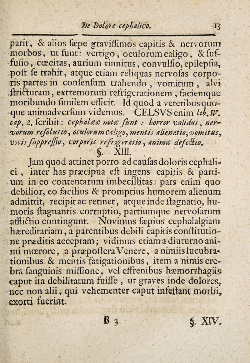 f De Dolor e cephalico. ' parit, & alios fepe graviffimos capitis & nervorum morbos, ut funt: vertigo, oculorum caligo, & fuf- fulio, coecitas, aurium tinnitus, convulfio,epileplia, poli fe trahit, atque etiam reliquas nervofas corpo¬ ris partes in confenfum trahendo , vomitum , alvi ftriduram, extremorum refrigerationem , faciemque moribundo fimilem efficit. Id quod a veteribus quo¬ que animadvcrfum videmus. CELSVS enim UbJV, cap. 2. fcribit: cephalaaz notae funt : horror validus, ner- rvorum refolutio, oculorum caligo, mentis aliena.tio, vomitus, vocis fupprejfio, corporis refrigeratio, animes deftclio. §• xiu. , Jam quod attinet porro ad caufas doloris cephali¬ ci , inter has praecipua eft ingens capitis & parti¬ um in eo contentarum imbecillitas: pars enim quo debilior, eo facilius & promptius humorem alienum admittit, recipit ac retinet, atque inde ftagnatio, hu¬ moris flagnantis corruptio, partiumque nervofarum afflictio contingunt. Novimus faepius cephalalgiam hereditariam, a parentibus debili capitis conflitutio- ne prseditis acceptam ; vidimus etiam a diuturno ani¬ mi moerore, a praepolleraVenere, a nimiis lucubra* tionibus & mentis fatigationibus, item a nimis cre¬ bra fanguinis miffione, vel effrenibus hemorrhagiis caput ita debilitatum fuiffe , ut graves inde dolores* nec non alii r qui vehementer caput in fellant morbi* exorti fuerint. i. .)