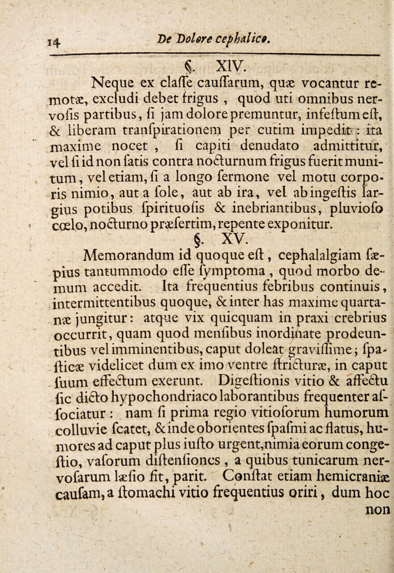 % XIV. Neque ex claffe caulfarum, quae vocantur re¬ motae, excludi debet frigus , quod uti omnibus ner- vofis partibus, fi jam dolore premuntur, infeflumefl, & liberam tranfpirationem per cutim impedit : ita maxime nocet , fi capiti denudato admittitur, vel fi id non fatis contra noflurnum frigus fuerit muni¬ tum, vel etiam, fi a longo fermone vel motu corpo¬ ris nimio, aut a fole, aut ab ira, vel ab ingeflis lar¬ gius potibus fpirituofis & inebriantibus, pluviofo ccelo, noflurno praefertim, repente exponitur. §. XV. Memorandum id quoque eft, cephalalgiam fae- pius tantummodo effe fymptoma , quod morbo de¬ mum accedit. Ita frequentius febribus continuis, intermittentibus quoque, & inter has maxime quarta¬ nae jungitur: atque vix quicquam in praxi crebrius occurrit, quam quod menfibus inordjnate prodeun¬ tibus vel imminentibus, caput doleat graviffime; fpa- fticae videlicet dum ex imo ventre firiclune, in caput luum effe&um exerunt. Digeflionis vitio & affettu iic diflo hypochondriaco laborantibus frequenter af- fociatur : nam fi prima regio vitioforum humorum colluvie fcatet, & inde oborientes fpafmi ac flatus, hu¬ mores ad caput plus iufto urgent,nimia eorum conge- ftio, vaforum diflenfioncs , a quibus tunicarum ner- vofarum laefio fit, parit. Conflat etiam hemicraniae caufam, a itomachi vitio frequentius oriri, dum hoc non | /