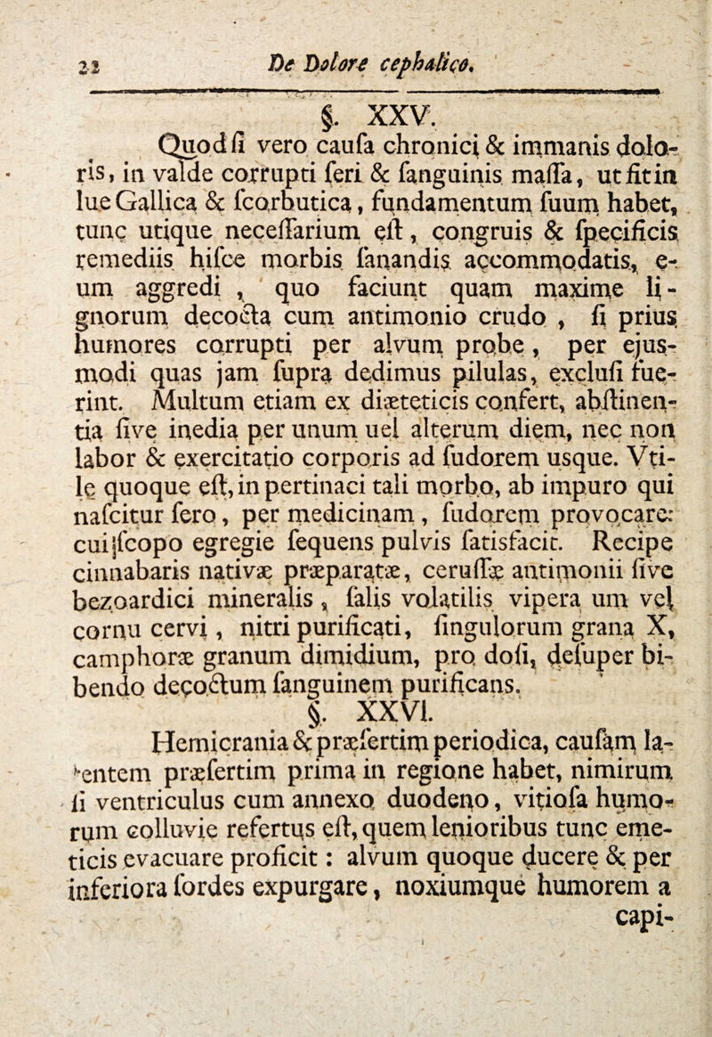 - Zl De Dolon cephalico. §. XXV. Quod fi vero caufa chronici & immanis dolo¬ ris, in valde corrupti feri & fanguinis mafia, utfitin lue Gallica & fcorbutica, fundamentum fuum habet. ' ' >• V «. * S \ * i. , W. tunc utique necefiarium efl:, congruis & fpecificis remediis hifce morbis fanandis accommodatis, e- ura aggredi , quo faciunt quam maxime fi - gnorum decocta cum antimonio crudo , fi prius, humores corrupti per alvum probe, per ejus¬ modi quas jam fupra dedimus pilulas, exclufi fue¬ rint. Multum etiam ex diaeteticis confert, abitinen- ' - . * * - V 1 . » * ; * v 1 tia five inedia per unum uel alterum diem, nec non labor & exercitatio corporis ad fudorem usque. Vti- le quoque eft, in pertinaci tali morbo, ab impuro qui nafcitur fero, per medicinam, fudorem provocare: cuijfcopo egregie fequens pulvis fatisfacit. Recipe cinnabaris nativae praeparatae, cerufiae antimonii five bezoardici mineralis , falis volatilis vipera um vei cornu cervi, nitri purificati, Angulorum grana X, camphorae granum dimidium, pro doli, defuper bi¬ bendo decoflum languinem purificans. |. XXVI. Hemicrania & praefertim periodica, caufam la¬ mentem praefertim prima in regione habet, nimirum li ventriculus cum annexo duodeno, vitiafa humo* rum colluvie refertus eft, quem lenioribus tunc eme¬ ticis evacuare proficit: alvum quoque ducere & per inferiora fordes expurgare, noxiumque humorem a capi-