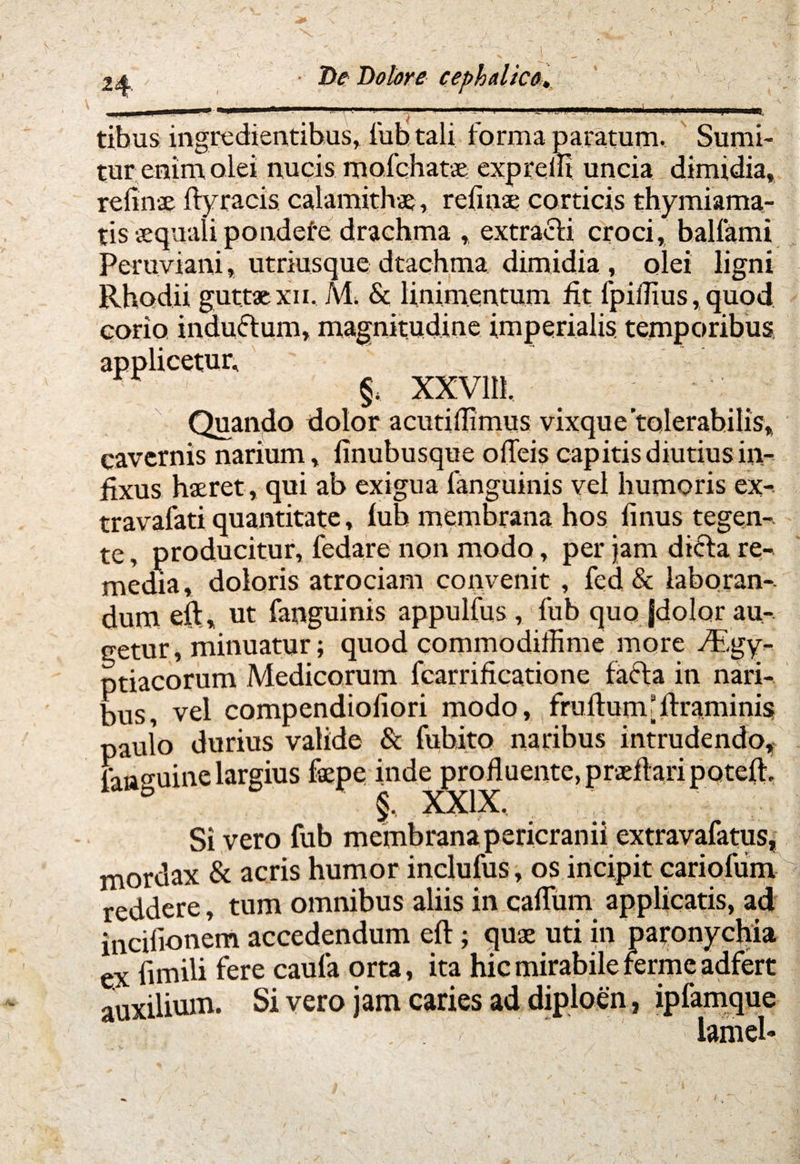 tibus ingredientibus, fub tali forma paratum. Sumi¬ tur enim olei nucis rnofcbatae exprelli uncia dimidia, rei i nae ftyracis calamithae, relinae corticis thymiama¬ tis aequali pondefe drachma , extracti croci, ballami Peru.viani, utriusque dtachma. dimidia , olei ligni Rhodii guttae xii. /vl. & linimentum fit fpiilius, quod corio induttum, magnitudine imperialis, temporibus applicetur, r §4 xxvm. Quando dolor acutiflimus vixque tolerabilis, cavernis narium, linubusque olTeis capitis diutius in¬ fixus haeret, qui ab exigua fanguinis vel humoris ex- travafati quantitate, lub membrana hos finus tegen¬ te , producitur, fedare non modo, per jam dicfta re¬ media , doloris atrociam convenit , fed & laboran¬ dum eft, ut fanguinis appulfus , fub quo Jdolor au¬ getur, minuatur; quod commodiffime more /Kgy- ptiacorum Medicorum fcarrificatione facta in nari¬ bus, vel compendiofiori modo, fruftumfftraminis jaulo durius valide & fubito naribus intrudendo, : aasuinc largius faepe inde profluente, praftari poteft. b §, XXIX, Si vero fub membrana pericranii extravafatus, mordax & acris humor inclufus, os incipit cariofum reddere, tum omnibus aliis in cadum applicatis, ad incifionem accedendum eft; quge uti in paronychia ex ftmili fere caufa orta, ita hic mirabile fermc adfert auxilium. Si vero jam caries ad diploen ? ipfamque . , * lamel»