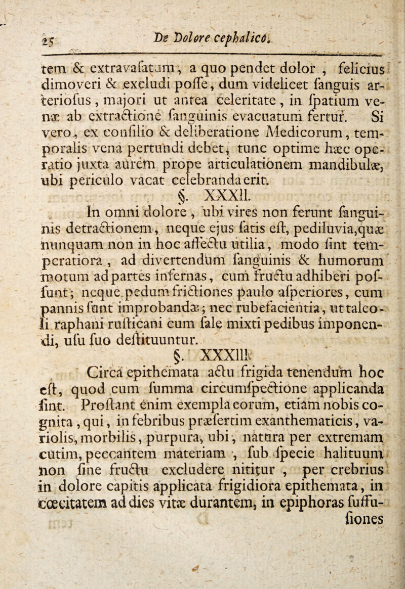 tem & extra vafatuur, a quo pendet dolor , felicius dimoveri & excludi polfe, dum videlicet fanguis ar- teriofus , majori ut antea celeritate , in fpatium ve- nse ab extractione fanguinis evacuatum fertur. Si vero., ex eonfilio & deliberatione Medicorum, tem¬ poralis vena pertundi debet; tunc optime haec ope¬ ratio juxta aurem prope articulationem mandibulae, ubi periculo vacat celebranda erit. §. XXX11. In omni dolore , ubi vires non ferunt fangui¬ nis detractionem, neque ejus fatis eft, pediluvia,quae nunquam non in hoc affectu utilia, modo iint tem¬ peratiora., ad divertendum fanguinis & humorum motum ad partes infernas, cum fruftu adhiberi pof- funt; neque.pedum fridtiones paulo afperiores, cum pannis funt improbanda? ; nec rubefacientia, uttaleo- li raphani rulticani cum fale mixti pedibus imponen¬ di, ufu fuo deifituuntur. §.: XXXllh Circa epithemata aftu frigida tenendum hoc eft, quod cum fumma circumfpeetione applicanda iint. Proflant enim exempla eorum, etiam nobis co¬ gnita , qui, in febribus praefertim exanthematicis, va- riolis, morbilis, purpura; ubi , natura per extremam cutim, peccantem materiam , fub fpecie halituum lion fine fructu excludere nititur , per crebrius in dolore capitis applicata frigidiora epithemata, in caecitatem ad dies vita: durantem, in epiphoras fuffu- fiones