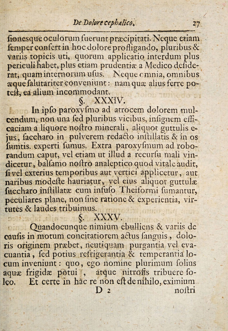 f 27 —» - ■’ »r .111 - - — _ T lionesquC oculorum fuerant praecipitati. Neque etiam femper confert in hoc dolore profligando, pluribus & variis tqpicis uti, quorum applicatio interdum plus periculi habet, plus etiam prudentia: a Medico delide- rat, quam internorum ufus. Neque cmnia, omnibus seque falutariter conveniunt: nam quae alius ferre po~ teli, ea alium incommodante §. XXXIV. In ipfo paroxyfmo ad atrocem dolorem mul- cendum, non una fed pluribus vicibus, infignem effi¬ caciam a liquore noftro minerali, aliquot guttulis e- jus , faccharo in pulverem redacto inftillatis & in os fumtis. experti fumus. Extra paroxylinum ad robo¬ randum caput, vel etiam ut illud a recurfu mali vin¬ dicetur, balfamo noftro analeptico quod vitale audit, li vel exterius temporibus aut vertici applicetur, aut naribus modefte hauriatur»■ vel eius aliquot guttulae fuccharo inft-illatae cum infufo Theiformi fumantur, peculiares plane, non line ratione & experientia, vir¬ tutes & laudes tribuimus, r i-y _ §. XXXV. Quandocunque nimium ebulliens & variis de caulis in motum concitatiorem actus fanguis , dolo¬ ris originem praebet, neutiquam purgantia vel eva¬ cuantia , fed potius refrigerantia & temperantia lo¬ cum inveniunt: quo, ego nomine plurimum folias aquae frigidae potui , atque nitro fis tribuere fo- leo. Et certe in hac re non eft de nihilo, eximium i1V i . - D 2 noftri De Dolore cephalico )