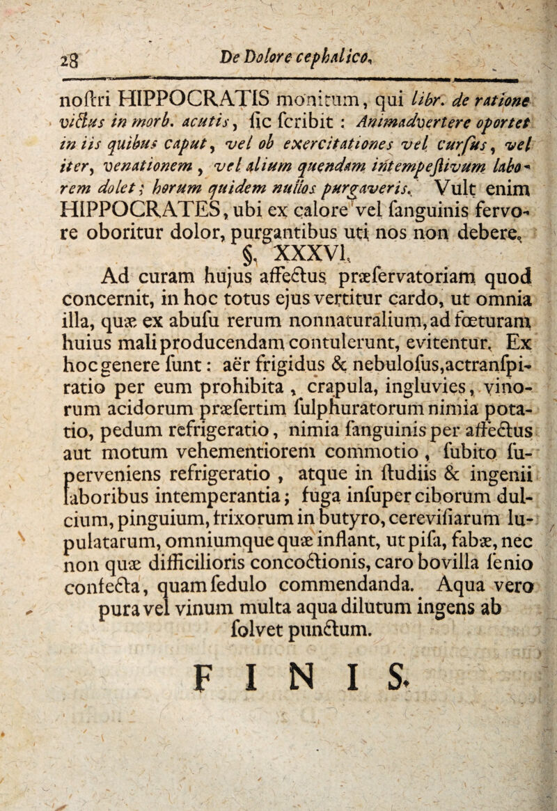 \  si ' v>r ^ -W' 1 - ■■ ' «r 23 De Dolore cephalico, no Peri HIPPOCRATIS monitum, qui libr. de ratione viftusinmorh. acutis, fic feribit : Animadvertere oportet in iis quibus caput, vel ob exercitationes vel curfus, vel iter, venationem , vel alium quendam iritempefiivum labo - rem dolet; horum quidem nullos purgaveris. Vult enim HIPPOCRATES, ubi ex calore vel fanguinis fervo¬ re oboritur dolor, purgantibus uti nos non debere, §. XXXVT Ad curam hujus affectus praefervatoriam quod concernit, in hoc totus ejus vertitur cardo, ut omnia illa, quae ex abufu rerum nonnaturalium,adfceturam huius mali producendam contulerunt, evitentur. Ex hoc genere lunt: aer frigidus & nebulofus,actranfpi- ratio per eum prohibita , crapula, ingluvies, vino¬ rum acidorum praefertim fulphuratorum nimia pota¬ tio, pedum refrigeratio, nimia fanguinis per affeftus aut motum vehementiorem commotio , fubito fu- perveniens refrigeratio , atque in Itu diis & ingenii laboribus intemperantia; fuga infuperciborum dul¬ cium, pinguium, trixorum in butyro, cerevifiarum lu- pulatarum, omniumque quae inflant, utpifa, fabae, nec non quae difficilioris conco6tionis, caro bovilla fenio conlefta, quamfedulo commendanda. Aqua vero pura vel vinum multa aqua dilutum ingens ab folvet pundtum. FINIS.