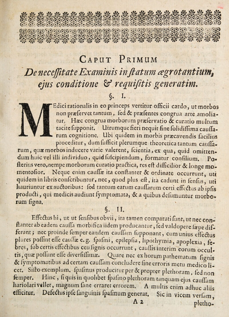 siiiiiii GtS Gfc &e) gtS^StSSteCFt^StSSte) StS Sfc' GTS (^GteW£GI£>GT®Ste> iieGraSic; e®GiS GiS^^BGiS^GBGlSKy*) G|3 G® GiS W& lilliiiilliif 20 2(2(20 '02 Caplit Primum De neceffltate Examinis inflatum cegrotantium$ ejus conditione & requifitis gener atim. §. i. Edici rationalis in eo princeps vertitur officii cardo, ut morbos non pratfervet tantum, fed & praefentes congrua arte amolia¬ tur. Haec congrua morborum praefervatio & curatio multum tacite fupponit. lltrumque fieri nequit fine folidiffima caufla- i rum cognitione. Ubi quidem in morbis praecavendis facilius proceditur, dumfufficit plerumque theoretica tantum cauffij- rum, quae morbos inducere varie valerent, fcientia,ex qua, quid omitten¬ dum huic vel illi individuo, quidfulcipiendum, formatur conftlium. Po» fterius vcro.nempe morborum curatio pradica, res eft difficilior & lonoe mo- tnentofior. Neque enim cauda: ita conftanter & ordinate occurrunt, uti quidem in librisconfcribuntur, nec, quod plus eft, ita cadunt in (enfiis, uti hauriuntur exaudoribus: fed tantum earum caudarum certi effcdus ab ipfis produdi, qui medicis audiunt fymptomata, & a quibus defumuntur morbo¬ rum figna. v > §. II. F.ffedushi, ut ut lenfibus obvii, ita tamen comparati funt, ut nec con¬ ftanter ab eadem caufia morbifica iidem producantur, fed valdopereisoe dif¬ ferant; nec proinde fempereandem caudam fupponant, cum unius effiedus phires poffiut ede^caudae e. g. fpafmi, epilepda, lipothymia, apoplexia, fe¬ bres, fub certis effedibus ceudgnis occurrunt, caudis interim eorum occul¬ tis, qu^ podunt ede diverfiffimte. Quare nec ex horum pathematum fignis & fymptomatibus ad certam caudam concludere fine erroris metu medico li¬ cet. Sido exemplum, fpafmus producitur per & propter plethoram, fednon femper. Hinc , fi quis in quolibet fpafmo plethoram tanquam ejus*cauflam hariolari vsllet, magnum fane erraret errorem. A multis enim adhuc aliis efficitur. Defedus ipfe fanguinis fpafimim generat. Sic in vicem verfam A1 plctho-