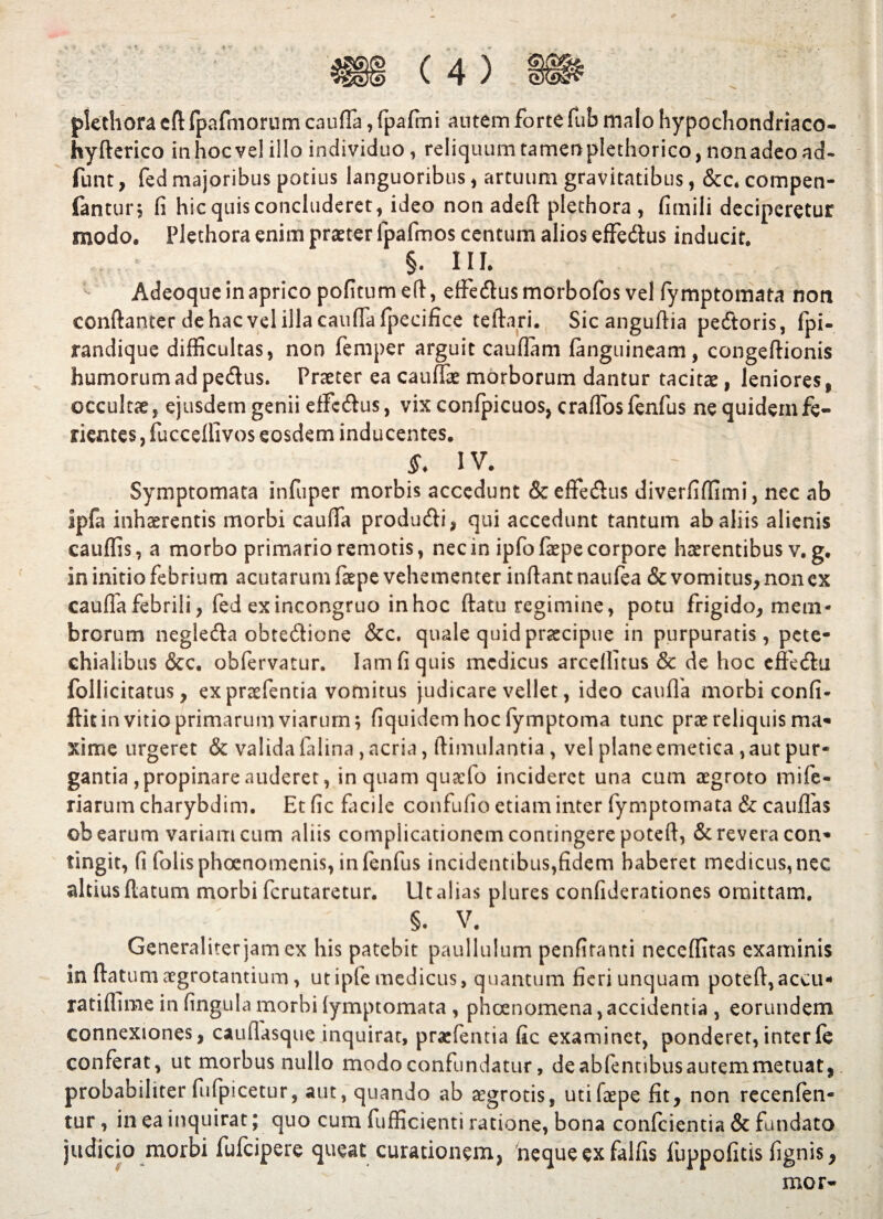 plethora cft fpafmorum cauffa, fpafmi autem forte fub malo hypochondriaco- hyflerico in hoc ve! illo individuo, reliquum tamen plethorico, nonadeo ad- funt, fed majoribus potius languoribus , artuum gravitatibus, &c. compen- fantur; fi hic quis concluderet, ideo non adefl plethora , fimili deciperetur modo, Plethora enim praeter fpafmos centum alios effedlus inducit. §. III. Adeoque in aprico pofitumefl, effe&usmorbofos vel fymptomata non conflanter de hac vel illa cauffa fpecifice teftari. Sic anguflia pedtoris, fpi- randique difficultas, non femper arguit cauflam (anguineam, congeflionis humorum ad pedtus. Praeter ea cauffae morborum dantur tacitae, leniores, occultae, ejusdem genii effcdtus, vix confpicuos, craffosfenfus ne quidem fe¬ rientes , fucceffivos eosdem inducentes. S. IV. Symptomata infuper morbis accedunt & effedlus diverfiffimi, nec ab Ipfa inhaerentis morbi cauffa produdli, qui accedunt tantum ab aliis alienis cauffis, a morbo primario remotis, nec in ipfofaepe corpore haerentibus v. g. in initio febrium acutarum faepe vehementer inflant naufea & vomitus, non ex cauffa febrili, fed exincongruo inhoc flatu regimine, potu frigido, mem¬ brorum negledla obtedlione &c. quale quid praecipue in purpuratis, pete- chialibus &c. obfervatur. Iamfiquis medicus arceflitus & de hoc effedtu follicitatus, expraefentia vomitus judicare vellet, ideo cauda morbi confi- flit in vitio primarum viarum; fiquidem hoc fymptoma tunc prae reliquis ma« xime urgeret & valida falina, acria, flimulantia, vel plane emetica, aut pur¬ gantia , propinare auderet, inquam quacfo incideret una cum aegroto mife- riarum charybdim. Et fic facile confufio etiam inter fymptomata & cauflas ob earum variam cum aliis complicationem contingere poteft, & revera con* tingit, fi folisphoenomenis, infenfus incidentibus,fidem haberet medicus, nec altius flatum morbi ferutaretur. Ut alias plures confiderationes omittam. §. V. Generaliter jam ex his patebit paullulum penfitanti neceffitas examinis in flatum aegrotantium, ut i ple medicus, quantum fieri unquam potefl,accu- ratiflime in fingula morbi fymptomata , phoenomena, accidentia , eorundem connexiones, cauflasque inquirat, praefentia fic examinet, ponderet,interfe conferat, ut morbus nullo modo confundatur, deabfennbusautemmetuat, probabiliter fiifpicetur, aut, quando ab aegrotis, uti faepe fit, non recenfen- tur, in ea inquirat; quo cum fufficienti ratione, bona confcientia & fundato judicio morbi fufeipere queat curationem, neque ex falfis fuppofitis fignis, mor-