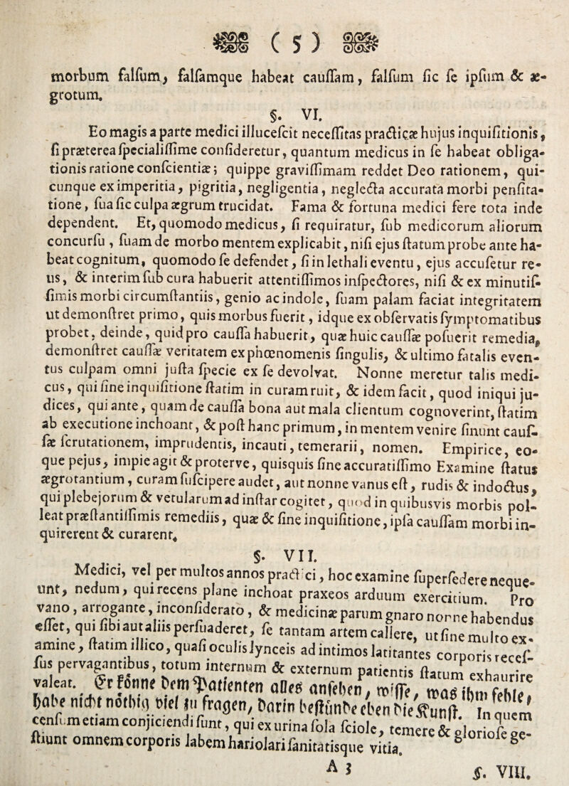 morbum falfum, falfamque habeat caullam, falfum fic fe ipfum & ae¬ grotum. ^-''V s. vi. Eo magis a parte medici illucefcit neceffitas pra&ic# hujus inquifitionis , fi praeterea fpecialiffime confideretur, quantum medicus in fe habeat obliga¬ tionis rationeconfcientiae; quippe graviffimam reddet Deo rationem, qui¬ cunque ex imperitia, pigritia, negligentia, negle&a accurata morbi penfita- tione, Tua fic culpa argrum trucidat. Fama & fortuna medici fere tota inde dependent. Et, quomodo medicus, fi requiratur, fub medicorum aliorum concurfu , fuam de morbo mentem explicabit, nifi ejus ftatum probe ante ha¬ beat cognitum, quomodo fe defendet, fi in lethali eventu, ejus accufetur re¬ us, & interim fub cura habuerit attentiffimos infpeclores, nifi &ex minutifi fimis morbi circumflandis, genio ac indole, fuam palam faciat integritatem ut demonfiret primo, quis morbus fuerit, idqueexobfervatisfyinptomatibus probet, deinde, quid pro caufia habuerit, quae huic caufiae pofiierit remedia^ demonflret caufia veritatem exphoenomenis fingulis, & ultimo fatalis even¬ tus culpam omni jufta fpecie ex fe devolvat. Nonne meretur talis medi¬ cus, qui fine inquifitione fiatim in curam ruit, & idem facit, quod iniqui ju¬ dices, qui ante, quamde caufia bona aut mala clientum cognoverint, {fatim ab exeeutione inchoant, & poft hanc primum, in mentem venire finunt caufia fx ferutationem, imprudentis, incauti, temerarii, nomen. Empirice eo- quepejus, impie agit & proterve, quisquis fine accuratiffimo Examine ftatus aegrotantium, curam fufeipere audet, aut nonne vanus eft, rudis & indo&us qui plebejorum & vetularumad indar cogitet, quod in quibusvis morbis pol¬ leat prsefiantilfimis remediis, quae & fine inquifitione, ipfa catilTam morbi in- quirerent& curarent. §. VII. Medici, rei permultos annos praeii ci, hoc examine fuperfcdere neoue. unt, nedum, quirecens plane inchoal praxeos arduum exercitium Pro vaiio, arrogante, inconfiderato, & medicinaepamm gnaro nonne habendus eflet, quiflbiautalusperiuaderct, fe tantam artem callere, utlinemultoex- amine, ftattm,II,co, qualioculisjynceis ad intimos latitantes corporis recef- fns pervagantibus, totum internum & externum patientis flatum exhaurire valeat fft fonti* bmi^ntienten oOeu anfrttn, mffl-, fth,'' tabe radit notbit) Mei |u fragra, fcmn bffffmbe tl-en Mc jTunft ™ ccnli.m etiam conj,ciend, funt, qui exurina (bla fciole, temere & glotiofe fttunt omnem corporis labemhariolarifanitatisque vitia. 6 8 A ? §. VIII.