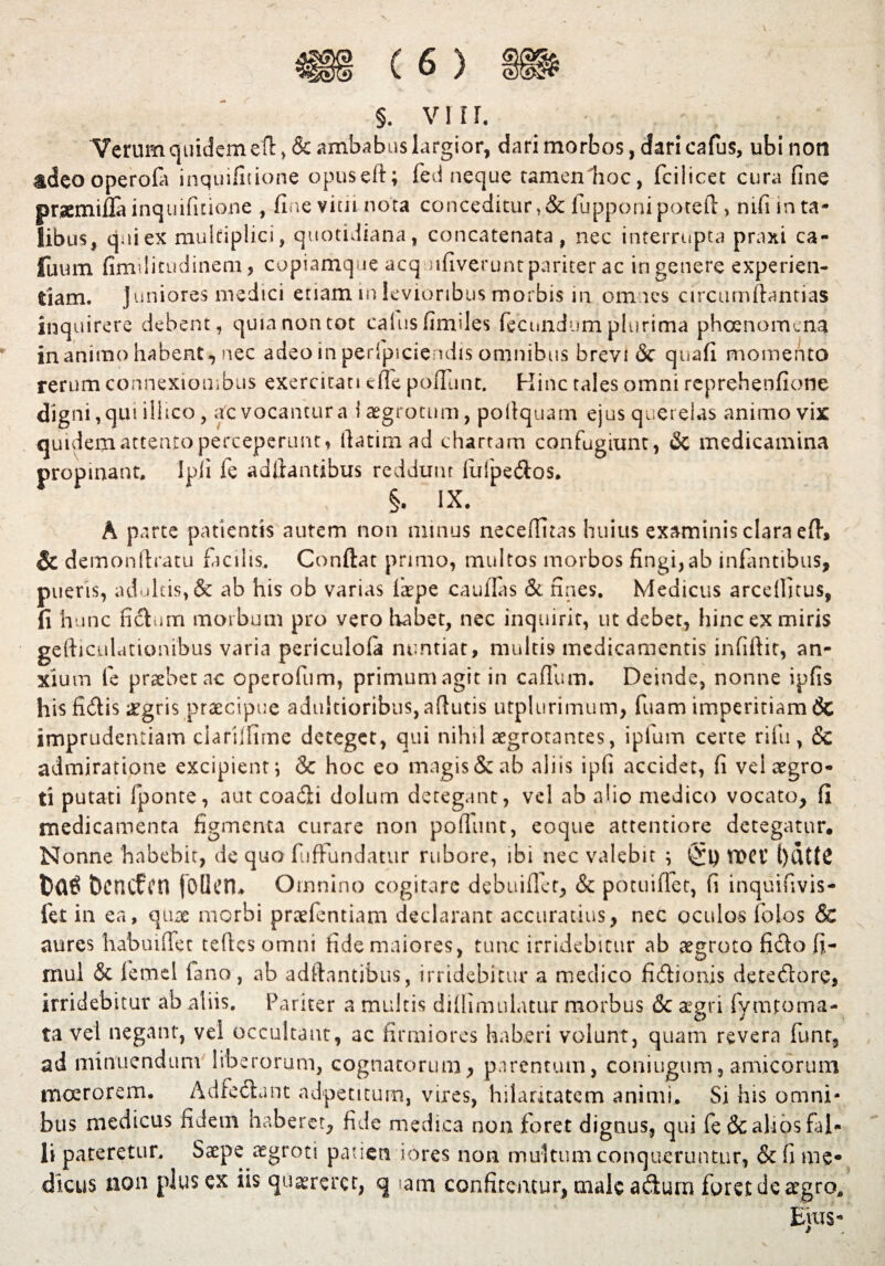Verum quidem efl > & ambabus largior, dari morbos, dari cafus, ubi non tdeooperofa inquifitione opuseft; fed neque tamenlioc, fcilicet cura fine prsemifla inquifitione , fine vitii nota conceditur,& Hipponi potefl, mfi in ta¬ libus, qaiex multiplici, quotidiana, concatenata, nec interrupta praxi ca- fuum fimilitudineni, copiamque acq ufiverunt pariter ac iri genere experien¬ tiam. juniores medici etiam m levioribus morbis in omnes circumflandas inquirere debent, quia non tot cahisfimdes fecundum plurima ph Geno me na inanimo habent, nec adeo in perfpiciendis omnibus brevi & quafi momento rerum connexionibus exercitati cfle pofilinc. Hinc tales omni reprehenfione digni, qui ill tco , afc vocantur a i aegrotum, poilquam ejus querelas animo vix quidem attento perceperunt, llatimad chartam confugiunt, & medicamina propinant. Ipji fe aditantibus reddunt fufpedos. §. IX. A parte patientis aurem non minus neceffitas huius examinis clara efh & demonftratu facilis. Conflat primo, multos morbos fingi,ab infantibus, pueris, adultis, & ab his ob varias faepe caufias & fines. Medicus arcefiitus, fi hunc fidum morbum pro vero habet, nec inquirit, ut debet, hinc ex miris gefhculutionibus varia periculofa nuntiat, multis medicamentis infiftit, an¬ xium fe praebet ac operofum, primum agit in caflum. Deinde, nonne ipfis his fidis aegris praecipue aduitioribus, aflutis utplurimum, fuam imperitiam 6c imprudentiam clariffime deteget, qui nihil aegrotantes, ipluin certe rifu, Sc admiratione excipient; & hoc eo magis & ab aliis ipfi accidet, fi vel aegro¬ ti putati fponte, aut coadi dolum detegant, vel ab alio medico vocato, fi medicamenta figmenta curare non pofiunt, eoque attentiore detegatur. Nonne habebit, de quo fufFundatur rubore, ibi nec valebit ; ($\) n>ei l)dtt£ Dcncfcn follcn* Omnino cogitare debuiflet, & potuiflet, fi inquifivis- fet in ea, quas morbi praefentiam declarant accuratius, nec oculos fotos & aures habuiffet teflcs omni fide maiores, tunc irridebitur ab aegroto fido fi- rnul & femel fano, ab aditantibus, irridebitur a medico fidionis detedore, irridebitur ab aliis. Pariter a multis diffimulatur morbus & aegri fymtoma- ta vel negant, vel occultant, ac firmiores haberi volunt, quam revera funt, ad minuendum liberorum, cognatorum, parentum, coningum, amicorum moerorem. Adfedant adpetitum, vires, hilaritatem animi. Si his omni¬ bus medicus fidem haberet, fide medica non foret dignus, qui fe& alios fal¬ li pateretur. Saepe aegroti patien iores non multum conqueruntur, & fi me* dlcus non plus ex iis quaereret, q tam confitemur, male adurn foret de aegro.