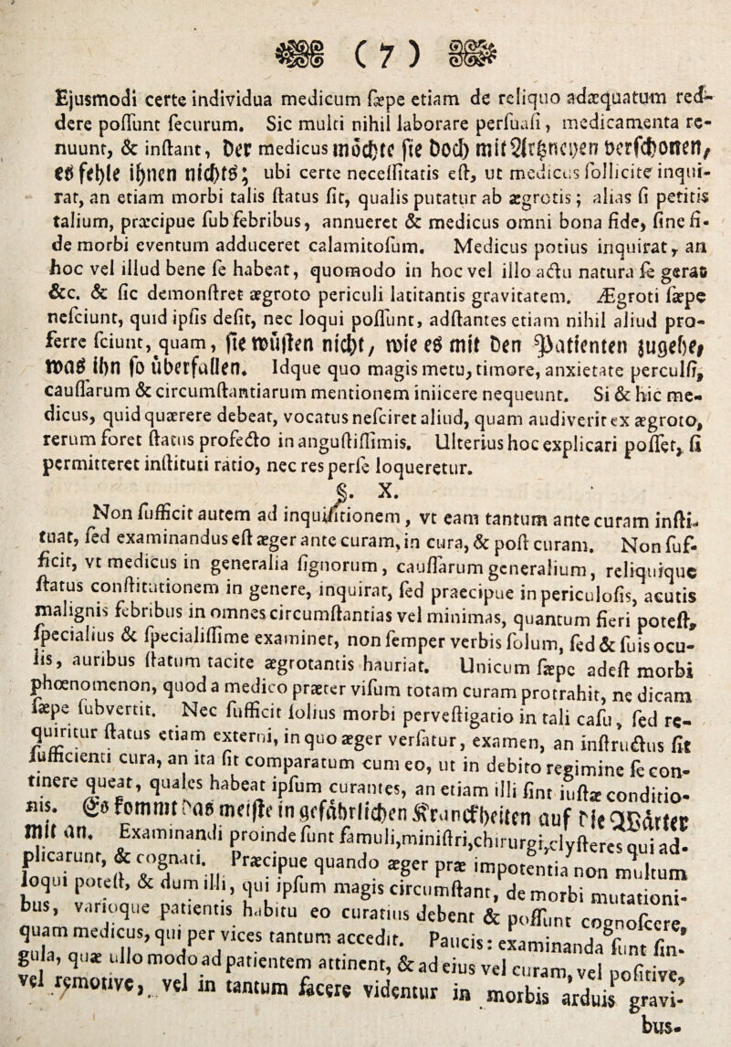 Ejusmodi certe individua medicum (sepe etiam de reliquo adaequatum red¬ dere pofllint fecurum. Sic multi nihil laborare perfuafi, medicamenta re¬ nuunt, & inftant, Der medicus mo^te fte Dod) tuif 2lr$ncs)en t>crfct>oiTCti/ Ctife^le i^nen tlid)t$^ ubi certe necellitatis eft, ut medicus Sollicite inqui¬ rat, an etiam morbi talis ftatus fit, qualis putatur ab aegrotis; alias fi petitis talium, prarcipue fub febribus, annueret & medicus omni bona fide, fine fi¬ de morbi eventum adduceret calarnitofum. Medicus potius inquirat, an hoc vel illud bene fe habeat, quomodo in hoc vel illo adtu natura fe gerac &c. & fi c demonftret aegroto periculi latitantis gravitatem. .ffigroti faepe nefeiunt, quid ipfis defit, nec loqui poliunt, aditantes etiam nihil aliud pro¬ ferre fciunt, quam, jteroujlen nicbt, n>ieegmtt Den ^atienten jugcfie» waf U)n fo Ubcrfttden. Idque quo magis metu, timore, anxietate perculfi, caullarum & circumftantiarum mentionem iniicere nequeunt. Si & hic me¬ dicus, quid quaerere debeat, vocatus nefeiret aliud, quam audiverit ex aegroto, rerum foret ftatus profefto in anguftiffimis. Ulterius hoc explicari pollet, fi permitteret inrtituti ratio, nec resperfe loqueretur. §. X. Non fufficit autem ad inquilitionem, vt eam tantum ante curam infti- tnat, fed examinandus eft aeger ante curam, in cura, & poft curam. Non fuf¬ ficit, vt medicus in generalia lignorum, caullarum generalium, reliquique ftatus conftitutionem in genere, inquirar, fed praecipue in periculofis, acutis malignis febribus in omnes circumftantias vel minimas, quantum fieri poteft, fpecialius & fpecialillime examiner, nonfemper verbis folum, fed &fuisocu¬ lis, auribus (latum tacite aegrotantis hauriat. Unicum fiepe adeft morbi phoenomenon, quod a medico praeter vifum totam curam protrahit, ne dicam iaepe fubvertit. Nec fufficit lolius morbi perveftigado in tali cafu, fed re¬ quiritur ftatus etiam externi, in quo aeger verfiitur, examen, an infimans fit iufficienu cura, an na fit comparatum cum eo, ut in debito regimine fe con¬ tinere queat, quales habeat ipfum curantes, an etiam illi fint iuft* conditio- ms: fommt•'aeaififb?ingcfabrlicfren^runtfbeitfn auf HeOfiarttc init an. Examinandi proindefunt famuli,miniftri,chirurgidyfteres nui ad- srs, Pr*cne ian'10 ^ p- loqu. poteft, & dum .11., qui ipfum magis circumflant, demorbi mutationi¬ bus, varioque patientis habitu eo curatius debent & poffunt cosnofcere quam medicus, qui per vices tantum accedit. Paucis: examina-<rlJV . c * gula, quae ullo modo ad patientem attinent, & ad eius vel curam vel pofitive* «1 r;mmve,. nl i„ «„lum f4Cere vMemur i» bus-